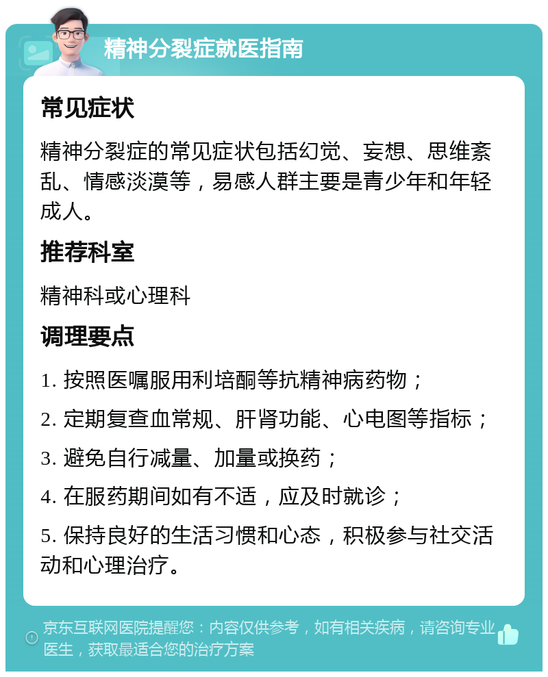 精神分裂症就医指南 常见症状 精神分裂症的常见症状包括幻觉、妄想、思维紊乱、情感淡漠等，易感人群主要是青少年和年轻成人。 推荐科室 精神科或心理科 调理要点 1. 按照医嘱服用利培酮等抗精神病药物； 2. 定期复查血常规、肝肾功能、心电图等指标； 3. 避免自行减量、加量或换药； 4. 在服药期间如有不适，应及时就诊； 5. 保持良好的生活习惯和心态，积极参与社交活动和心理治疗。