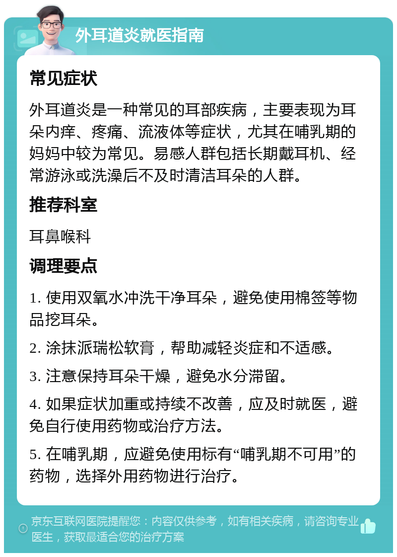 外耳道炎就医指南 常见症状 外耳道炎是一种常见的耳部疾病，主要表现为耳朵内痒、疼痛、流液体等症状，尤其在哺乳期的妈妈中较为常见。易感人群包括长期戴耳机、经常游泳或洗澡后不及时清洁耳朵的人群。 推荐科室 耳鼻喉科 调理要点 1. 使用双氧水冲洗干净耳朵，避免使用棉签等物品挖耳朵。 2. 涂抹派瑞松软膏，帮助减轻炎症和不适感。 3. 注意保持耳朵干燥，避免水分滞留。 4. 如果症状加重或持续不改善，应及时就医，避免自行使用药物或治疗方法。 5. 在哺乳期，应避免使用标有“哺乳期不可用”的药物，选择外用药物进行治疗。