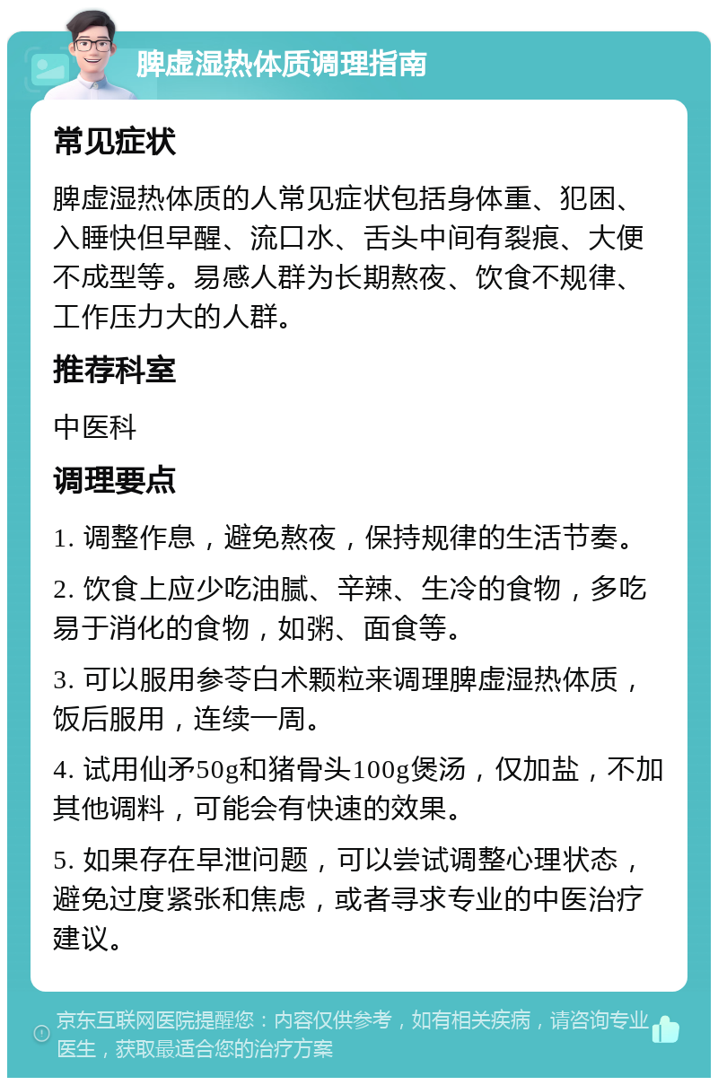 脾虚湿热体质调理指南 常见症状 脾虚湿热体质的人常见症状包括身体重、犯困、入睡快但早醒、流口水、舌头中间有裂痕、大便不成型等。易感人群为长期熬夜、饮食不规律、工作压力大的人群。 推荐科室 中医科 调理要点 1. 调整作息，避免熬夜，保持规律的生活节奏。 2. 饮食上应少吃油腻、辛辣、生冷的食物，多吃易于消化的食物，如粥、面食等。 3. 可以服用参苓白术颗粒来调理脾虚湿热体质，饭后服用，连续一周。 4. 试用仙矛50g和猪骨头100g煲汤，仅加盐，不加其他调料，可能会有快速的效果。 5. 如果存在早泄问题，可以尝试调整心理状态，避免过度紧张和焦虑，或者寻求专业的中医治疗建议。