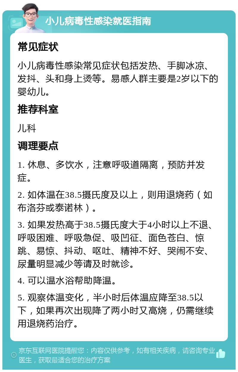 小儿病毒性感染就医指南 常见症状 小儿病毒性感染常见症状包括发热、手脚冰凉、发抖、头和身上烫等。易感人群主要是2岁以下的婴幼儿。 推荐科室 儿科 调理要点 1. 休息、多饮水，注意呼吸道隔离，预防并发症。 2. 如体温在38.5摄氏度及以上，则用退烧药（如布洛芬或泰诺林）。 3. 如果发热高于38.5摄氏度大于4小时以上不退、呼吸困难、呼吸急促、吸凹征、面色苍白、惊跳、易惊、抖动、呕吐、精神不好、哭闹不安、尿量明显减少等请及时就诊。 4. 可以温水浴帮助降温。 5. 观察体温变化，半小时后体温应降至38.5以下，如果再次出现降了两小时又高烧，仍需继续用退烧药治疗。