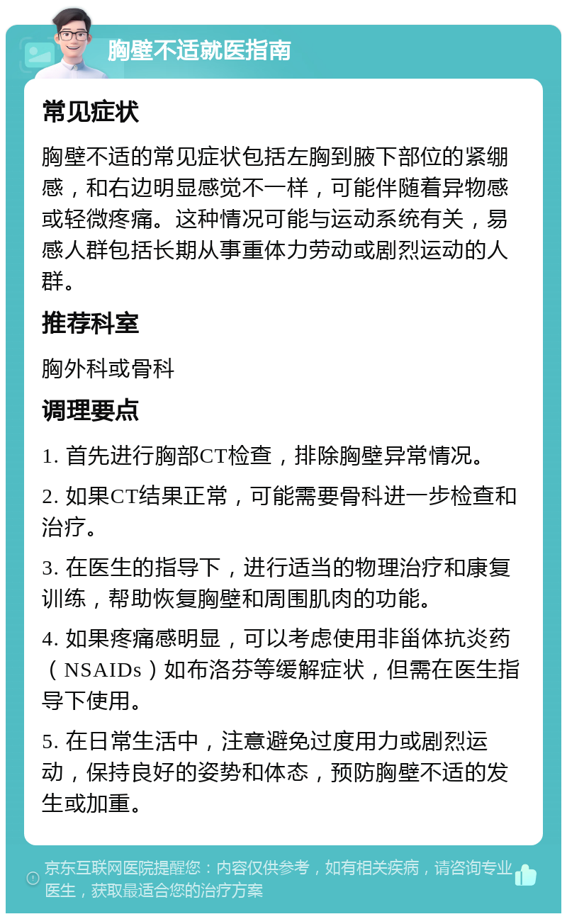 胸壁不适就医指南 常见症状 胸壁不适的常见症状包括左胸到腋下部位的紧绷感，和右边明显感觉不一样，可能伴随着异物感或轻微疼痛。这种情况可能与运动系统有关，易感人群包括长期从事重体力劳动或剧烈运动的人群。 推荐科室 胸外科或骨科 调理要点 1. 首先进行胸部CT检查，排除胸壁异常情况。 2. 如果CT结果正常，可能需要骨科进一步检查和治疗。 3. 在医生的指导下，进行适当的物理治疗和康复训练，帮助恢复胸壁和周围肌肉的功能。 4. 如果疼痛感明显，可以考虑使用非甾体抗炎药（NSAIDs）如布洛芬等缓解症状，但需在医生指导下使用。 5. 在日常生活中，注意避免过度用力或剧烈运动，保持良好的姿势和体态，预防胸壁不适的发生或加重。