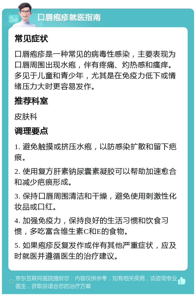 口唇疱疹就医指南 常见症状 口唇疱疹是一种常见的病毒性感染，主要表现为口唇周围出现水疱，伴有疼痛、灼热感和瘙痒。多见于儿童和青少年，尤其是在免疫力低下或情绪压力大时更容易发作。 推荐科室 皮肤科 调理要点 1. 避免触摸或挤压水疱，以防感染扩散和留下疤痕。 2. 使用复方肝素钠尿囊素凝胶可以帮助加速愈合和减少疤痕形成。 3. 保持口唇周围清洁和干燥，避免使用刺激性化妆品或口红。 4. 加强免疫力，保持良好的生活习惯和饮食习惯，多吃富含维生素C和E的食物。 5. 如果疱疹反复发作或伴有其他严重症状，应及时就医并遵循医生的治疗建议。