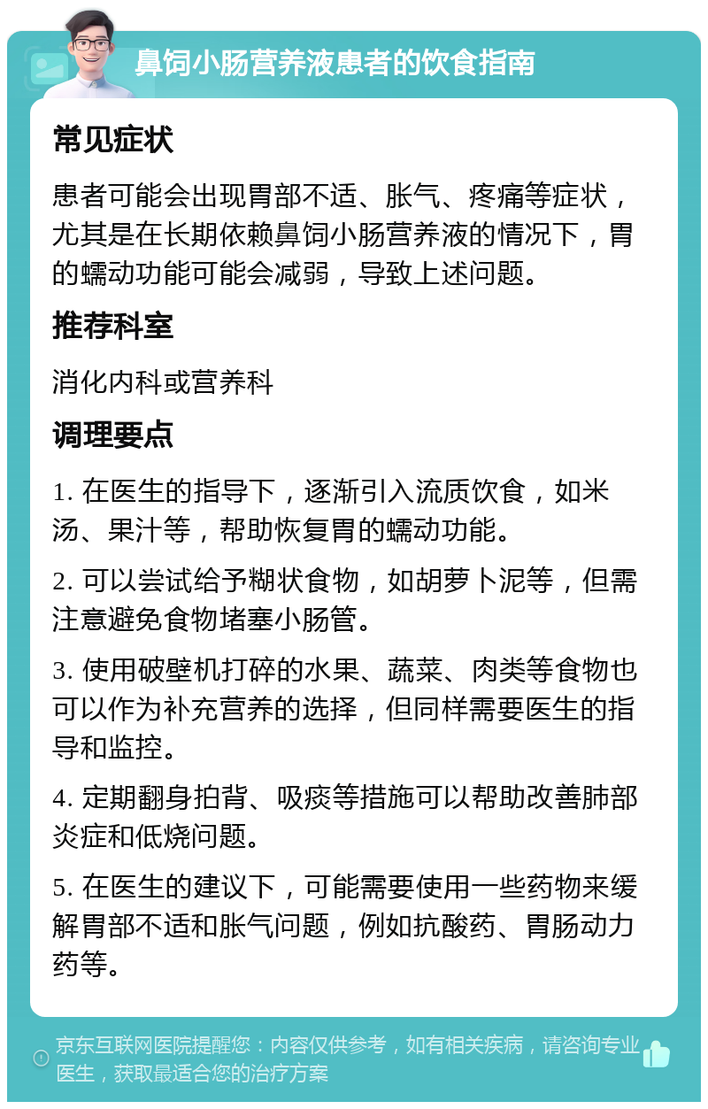 鼻饲小肠营养液患者的饮食指南 常见症状 患者可能会出现胃部不适、胀气、疼痛等症状，尤其是在长期依赖鼻饲小肠营养液的情况下，胃的蠕动功能可能会减弱，导致上述问题。 推荐科室 消化内科或营养科 调理要点 1. 在医生的指导下，逐渐引入流质饮食，如米汤、果汁等，帮助恢复胃的蠕动功能。 2. 可以尝试给予糊状食物，如胡萝卜泥等，但需注意避免食物堵塞小肠管。 3. 使用破壁机打碎的水果、蔬菜、肉类等食物也可以作为补充营养的选择，但同样需要医生的指导和监控。 4. 定期翻身拍背、吸痰等措施可以帮助改善肺部炎症和低烧问题。 5. 在医生的建议下，可能需要使用一些药物来缓解胃部不适和胀气问题，例如抗酸药、胃肠动力药等。