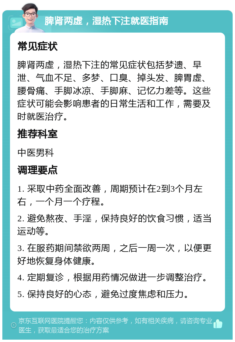 脾肾两虚，湿热下注就医指南 常见症状 脾肾两虚，湿热下注的常见症状包括梦遗、早泄、气血不足、多梦、口臭、掉头发、脾胃虚、腰骨痛、手脚冰凉、手脚麻、记忆力差等。这些症状可能会影响患者的日常生活和工作，需要及时就医治疗。 推荐科室 中医男科 调理要点 1. 采取中药全面改善，周期预计在2到3个月左右，一个月一个疗程。 2. 避免熬夜、手淫，保持良好的饮食习惯，适当运动等。 3. 在服药期间禁欲两周，之后一周一次，以便更好地恢复身体健康。 4. 定期复诊，根据用药情况做进一步调整治疗。 5. 保持良好的心态，避免过度焦虑和压力。