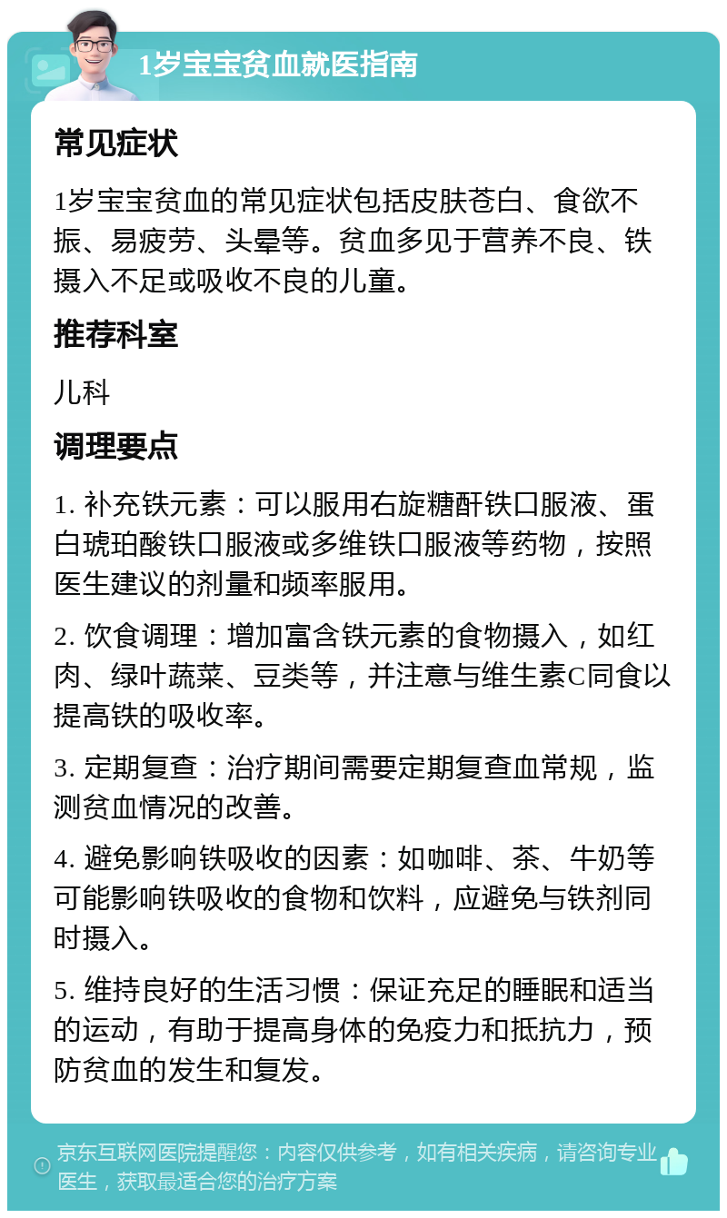 1岁宝宝贫血就医指南 常见症状 1岁宝宝贫血的常见症状包括皮肤苍白、食欲不振、易疲劳、头晕等。贫血多见于营养不良、铁摄入不足或吸收不良的儿童。 推荐科室 儿科 调理要点 1. 补充铁元素：可以服用右旋糖酐铁口服液、蛋白琥珀酸铁口服液或多维铁口服液等药物，按照医生建议的剂量和频率服用。 2. 饮食调理：增加富含铁元素的食物摄入，如红肉、绿叶蔬菜、豆类等，并注意与维生素C同食以提高铁的吸收率。 3. 定期复查：治疗期间需要定期复查血常规，监测贫血情况的改善。 4. 避免影响铁吸收的因素：如咖啡、茶、牛奶等可能影响铁吸收的食物和饮料，应避免与铁剂同时摄入。 5. 维持良好的生活习惯：保证充足的睡眠和适当的运动，有助于提高身体的免疫力和抵抗力，预防贫血的发生和复发。