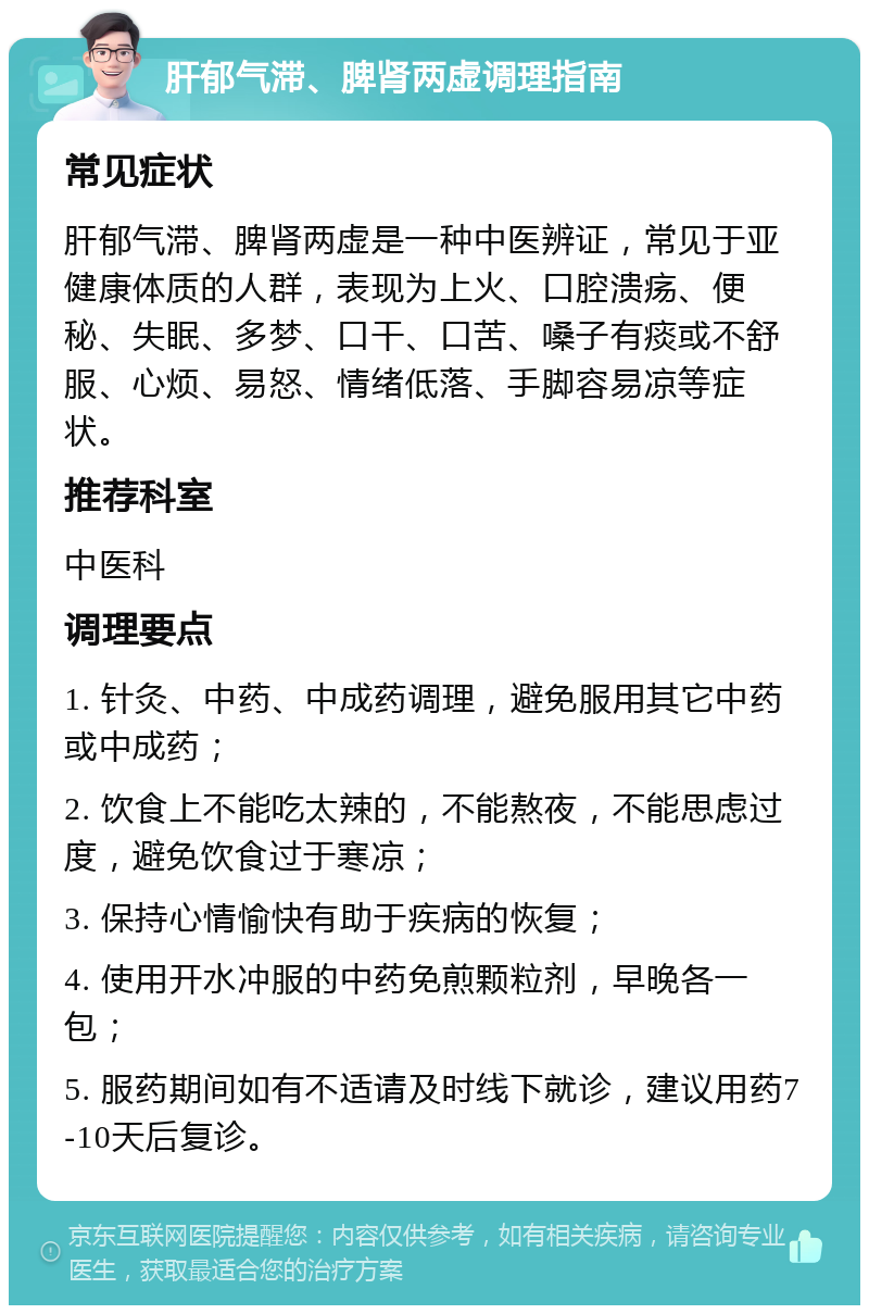 肝郁气滞、脾肾两虚调理指南 常见症状 肝郁气滞、脾肾两虚是一种中医辨证，常见于亚健康体质的人群，表现为上火、口腔溃疡、便秘、失眠、多梦、口干、口苦、嗓子有痰或不舒服、心烦、易怒、情绪低落、手脚容易凉等症状。 推荐科室 中医科 调理要点 1. 针灸、中药、中成药调理，避免服用其它中药或中成药； 2. 饮食上不能吃太辣的，不能熬夜，不能思虑过度，避免饮食过于寒凉； 3. 保持心情愉快有助于疾病的恢复； 4. 使用开水冲服的中药免煎颗粒剂，早晚各一包； 5. 服药期间如有不适请及时线下就诊，建议用药7-10天后复诊。