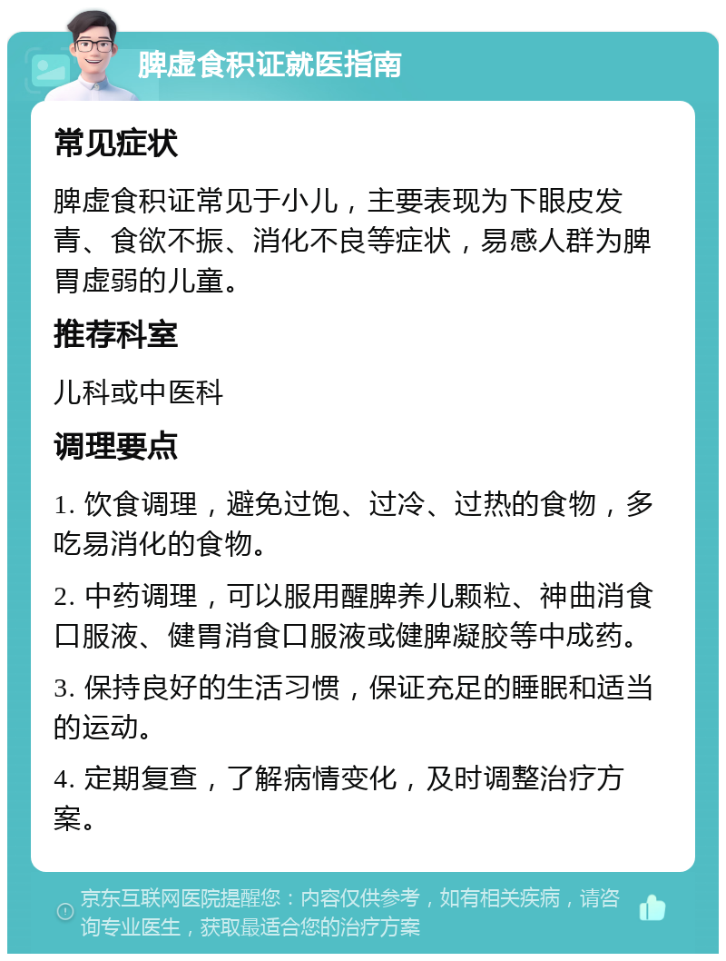 脾虚食积证就医指南 常见症状 脾虚食积证常见于小儿，主要表现为下眼皮发青、食欲不振、消化不良等症状，易感人群为脾胃虚弱的儿童。 推荐科室 儿科或中医科 调理要点 1. 饮食调理，避免过饱、过冷、过热的食物，多吃易消化的食物。 2. 中药调理，可以服用醒脾养儿颗粒、神曲消食口服液、健胃消食口服液或健脾凝胶等中成药。 3. 保持良好的生活习惯，保证充足的睡眠和适当的运动。 4. 定期复查，了解病情变化，及时调整治疗方案。