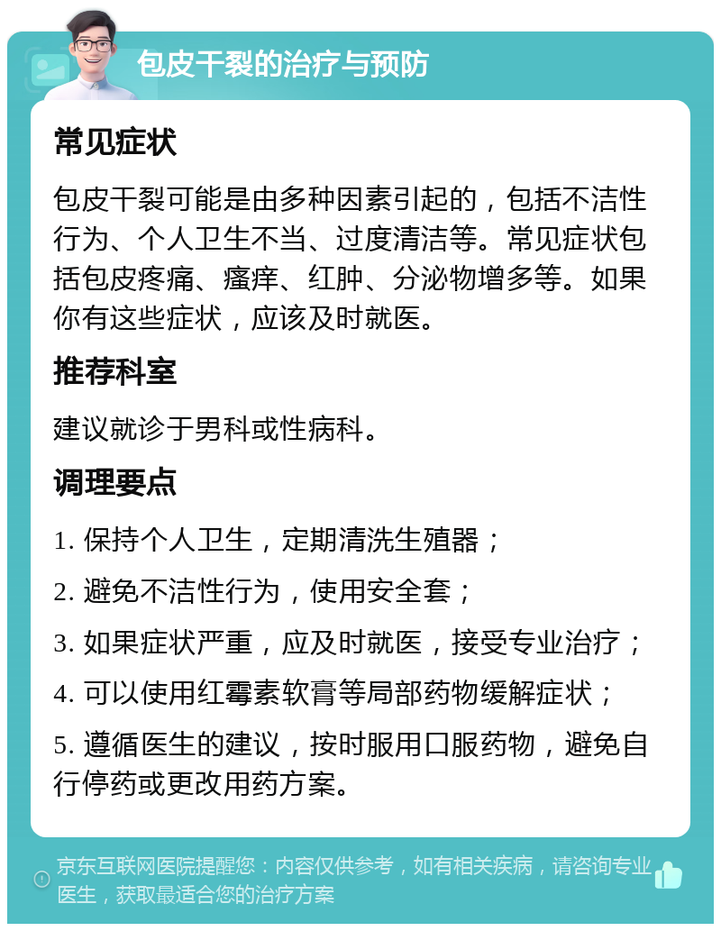 包皮干裂的治疗与预防 常见症状 包皮干裂可能是由多种因素引起的，包括不洁性行为、个人卫生不当、过度清洁等。常见症状包括包皮疼痛、瘙痒、红肿、分泌物增多等。如果你有这些症状，应该及时就医。 推荐科室 建议就诊于男科或性病科。 调理要点 1. 保持个人卫生，定期清洗生殖器； 2. 避免不洁性行为，使用安全套； 3. 如果症状严重，应及时就医，接受专业治疗； 4. 可以使用红霉素软膏等局部药物缓解症状； 5. 遵循医生的建议，按时服用口服药物，避免自行停药或更改用药方案。