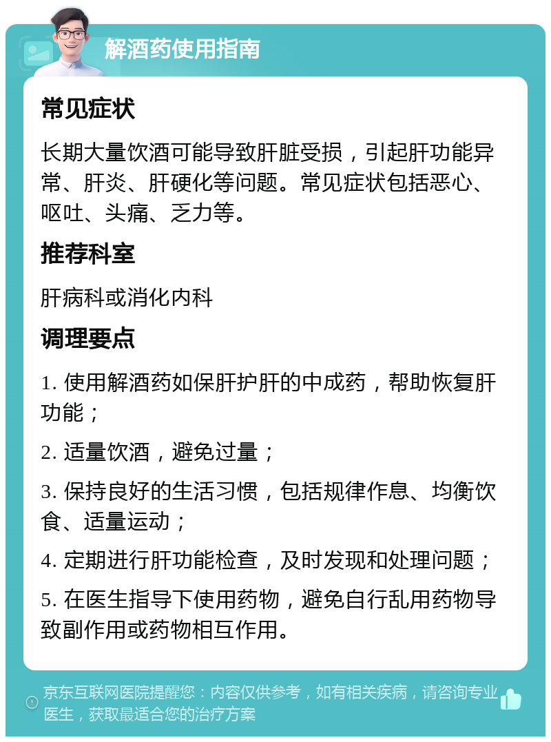 解酒药使用指南 常见症状 长期大量饮酒可能导致肝脏受损，引起肝功能异常、肝炎、肝硬化等问题。常见症状包括恶心、呕吐、头痛、乏力等。 推荐科室 肝病科或消化内科 调理要点 1. 使用解酒药如保肝护肝的中成药，帮助恢复肝功能； 2. 适量饮酒，避免过量； 3. 保持良好的生活习惯，包括规律作息、均衡饮食、适量运动； 4. 定期进行肝功能检查，及时发现和处理问题； 5. 在医生指导下使用药物，避免自行乱用药物导致副作用或药物相互作用。