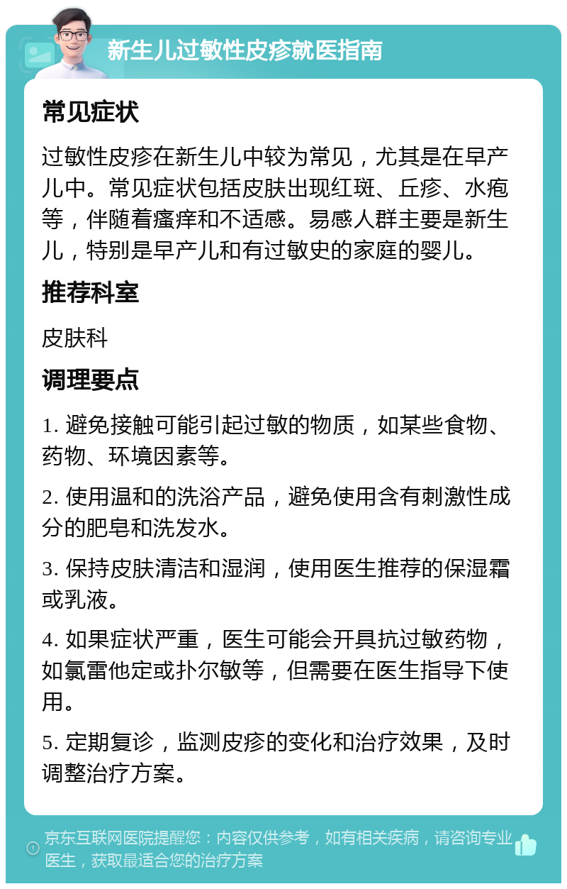 新生儿过敏性皮疹就医指南 常见症状 过敏性皮疹在新生儿中较为常见，尤其是在早产儿中。常见症状包括皮肤出现红斑、丘疹、水疱等，伴随着瘙痒和不适感。易感人群主要是新生儿，特别是早产儿和有过敏史的家庭的婴儿。 推荐科室 皮肤科 调理要点 1. 避免接触可能引起过敏的物质，如某些食物、药物、环境因素等。 2. 使用温和的洗浴产品，避免使用含有刺激性成分的肥皂和洗发水。 3. 保持皮肤清洁和湿润，使用医生推荐的保湿霜或乳液。 4. 如果症状严重，医生可能会开具抗过敏药物，如氯雷他定或扑尔敏等，但需要在医生指导下使用。 5. 定期复诊，监测皮疹的变化和治疗效果，及时调整治疗方案。