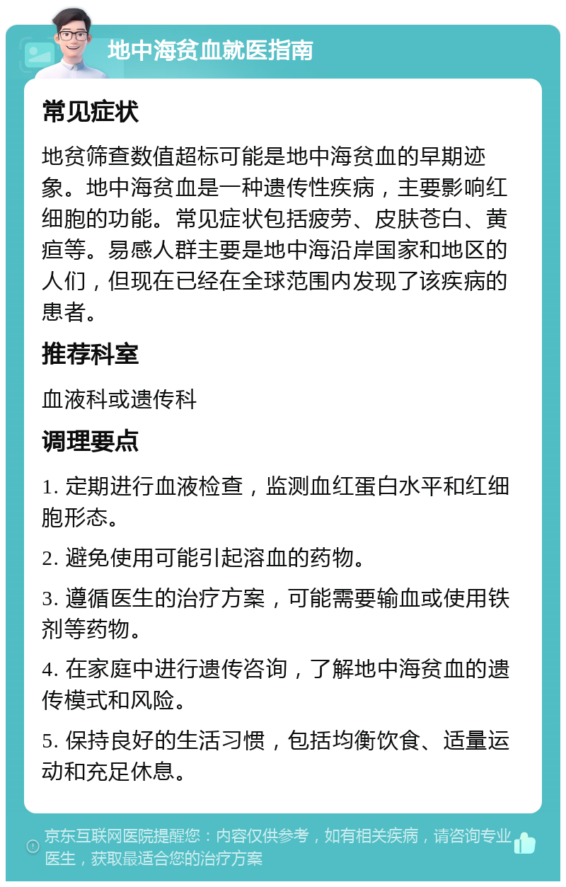 地中海贫血就医指南 常见症状 地贫筛查数值超标可能是地中海贫血的早期迹象。地中海贫血是一种遗传性疾病，主要影响红细胞的功能。常见症状包括疲劳、皮肤苍白、黄疸等。易感人群主要是地中海沿岸国家和地区的人们，但现在已经在全球范围内发现了该疾病的患者。 推荐科室 血液科或遗传科 调理要点 1. 定期进行血液检查，监测血红蛋白水平和红细胞形态。 2. 避免使用可能引起溶血的药物。 3. 遵循医生的治疗方案，可能需要输血或使用铁剂等药物。 4. 在家庭中进行遗传咨询，了解地中海贫血的遗传模式和风险。 5. 保持良好的生活习惯，包括均衡饮食、适量运动和充足休息。