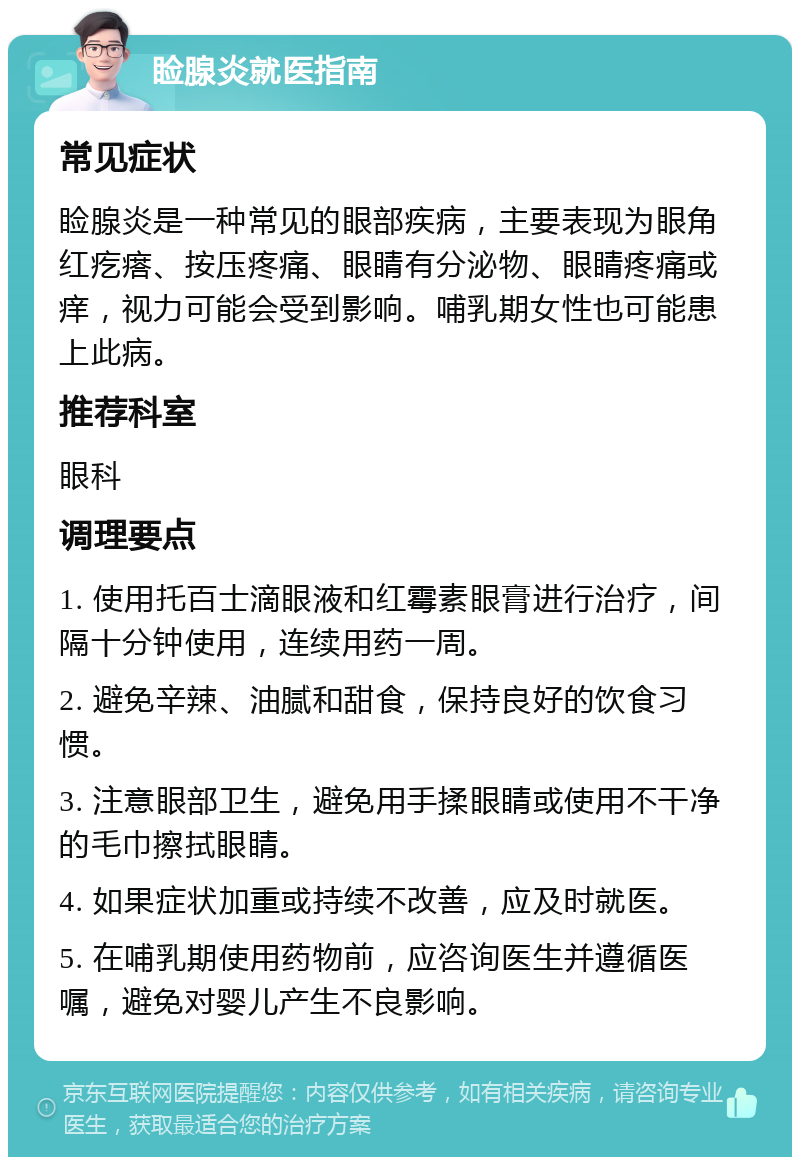 睑腺炎就医指南 常见症状 睑腺炎是一种常见的眼部疾病，主要表现为眼角红疙瘩、按压疼痛、眼睛有分泌物、眼睛疼痛或痒，视力可能会受到影响。哺乳期女性也可能患上此病。 推荐科室 眼科 调理要点 1. 使用托百士滴眼液和红霉素眼膏进行治疗，间隔十分钟使用，连续用药一周。 2. 避免辛辣、油腻和甜食，保持良好的饮食习惯。 3. 注意眼部卫生，避免用手揉眼睛或使用不干净的毛巾擦拭眼睛。 4. 如果症状加重或持续不改善，应及时就医。 5. 在哺乳期使用药物前，应咨询医生并遵循医嘱，避免对婴儿产生不良影响。