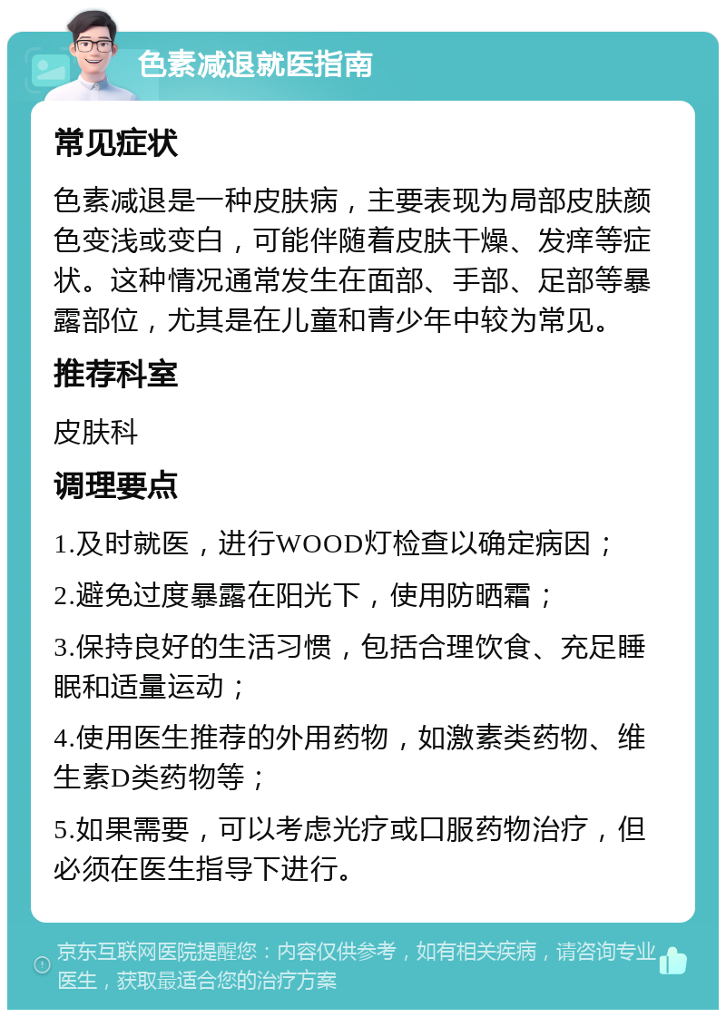 色素减退就医指南 常见症状 色素减退是一种皮肤病，主要表现为局部皮肤颜色变浅或变白，可能伴随着皮肤干燥、发痒等症状。这种情况通常发生在面部、手部、足部等暴露部位，尤其是在儿童和青少年中较为常见。 推荐科室 皮肤科 调理要点 1.及时就医，进行WOOD灯检查以确定病因； 2.避免过度暴露在阳光下，使用防晒霜； 3.保持良好的生活习惯，包括合理饮食、充足睡眠和适量运动； 4.使用医生推荐的外用药物，如激素类药物、维生素D类药物等； 5.如果需要，可以考虑光疗或口服药物治疗，但必须在医生指导下进行。