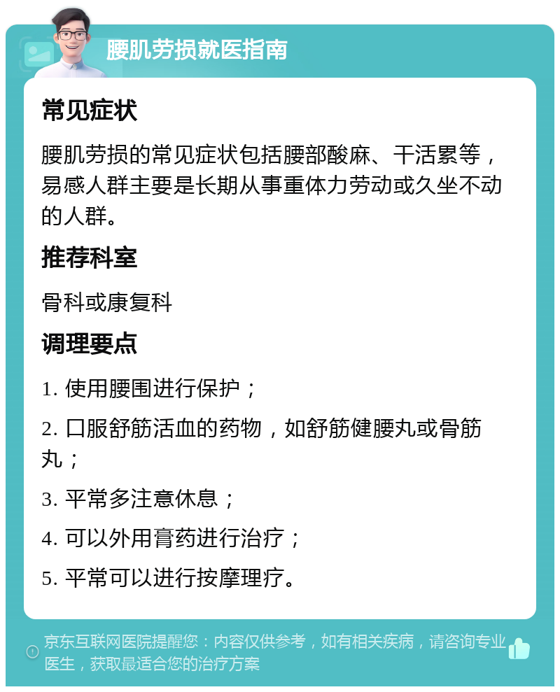 腰肌劳损就医指南 常见症状 腰肌劳损的常见症状包括腰部酸麻、干活累等，易感人群主要是长期从事重体力劳动或久坐不动的人群。 推荐科室 骨科或康复科 调理要点 1. 使用腰围进行保护； 2. 口服舒筋活血的药物，如舒筋健腰丸或骨筋丸； 3. 平常多注意休息； 4. 可以外用膏药进行治疗； 5. 平常可以进行按摩理疗。