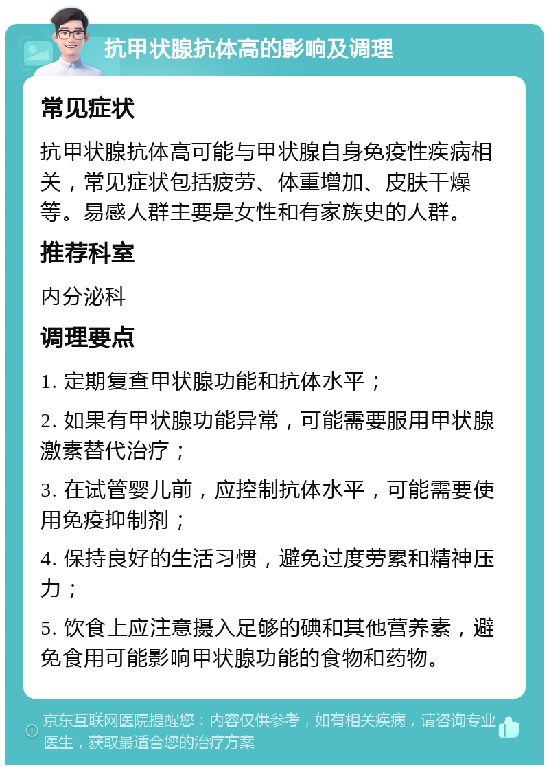 抗甲状腺抗体高的影响及调理 常见症状 抗甲状腺抗体高可能与甲状腺自身免疫性疾病相关，常见症状包括疲劳、体重增加、皮肤干燥等。易感人群主要是女性和有家族史的人群。 推荐科室 内分泌科 调理要点 1. 定期复查甲状腺功能和抗体水平； 2. 如果有甲状腺功能异常，可能需要服用甲状腺激素替代治疗； 3. 在试管婴儿前，应控制抗体水平，可能需要使用免疫抑制剂； 4. 保持良好的生活习惯，避免过度劳累和精神压力； 5. 饮食上应注意摄入足够的碘和其他营养素，避免食用可能影响甲状腺功能的食物和药物。