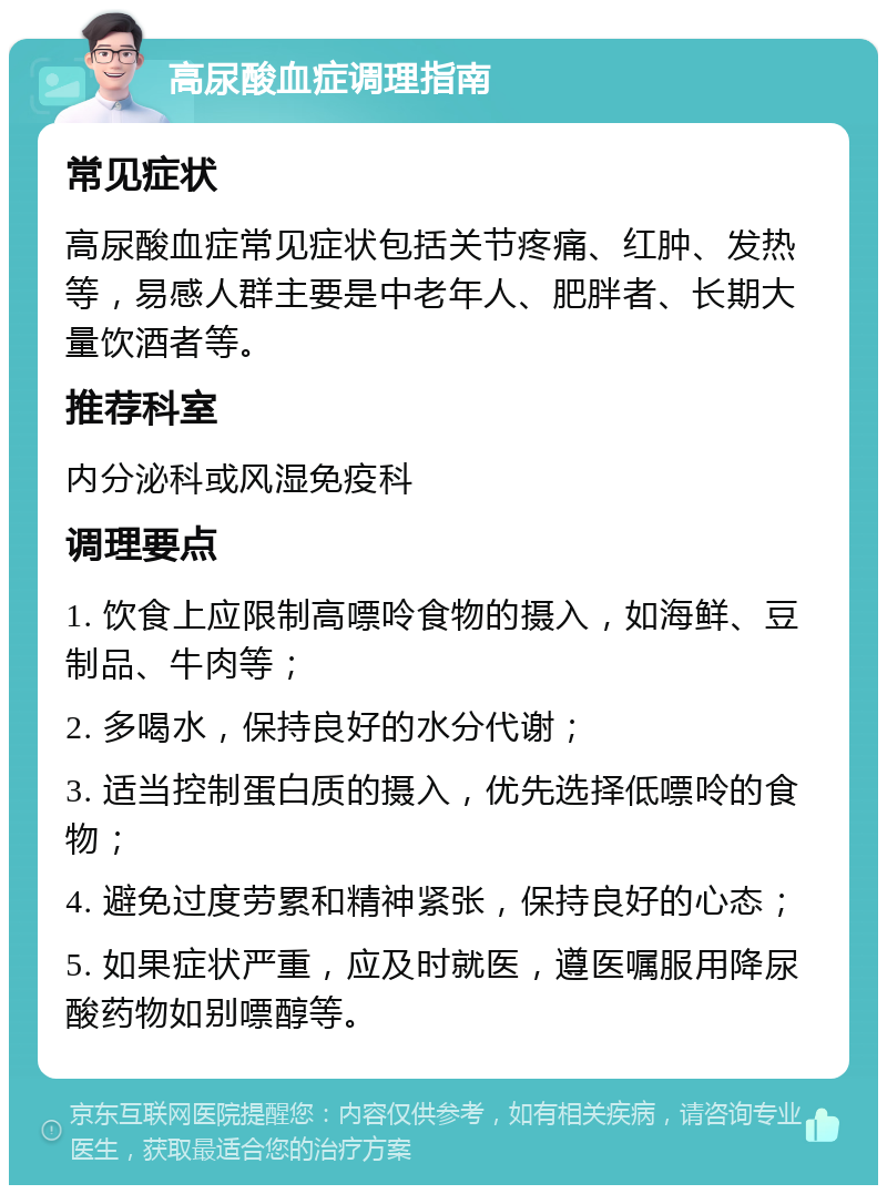 高尿酸血症调理指南 常见症状 高尿酸血症常见症状包括关节疼痛、红肿、发热等，易感人群主要是中老年人、肥胖者、长期大量饮酒者等。 推荐科室 内分泌科或风湿免疫科 调理要点 1. 饮食上应限制高嘌呤食物的摄入，如海鲜、豆制品、牛肉等； 2. 多喝水，保持良好的水分代谢； 3. 适当控制蛋白质的摄入，优先选择低嘌呤的食物； 4. 避免过度劳累和精神紧张，保持良好的心态； 5. 如果症状严重，应及时就医，遵医嘱服用降尿酸药物如别嘌醇等。