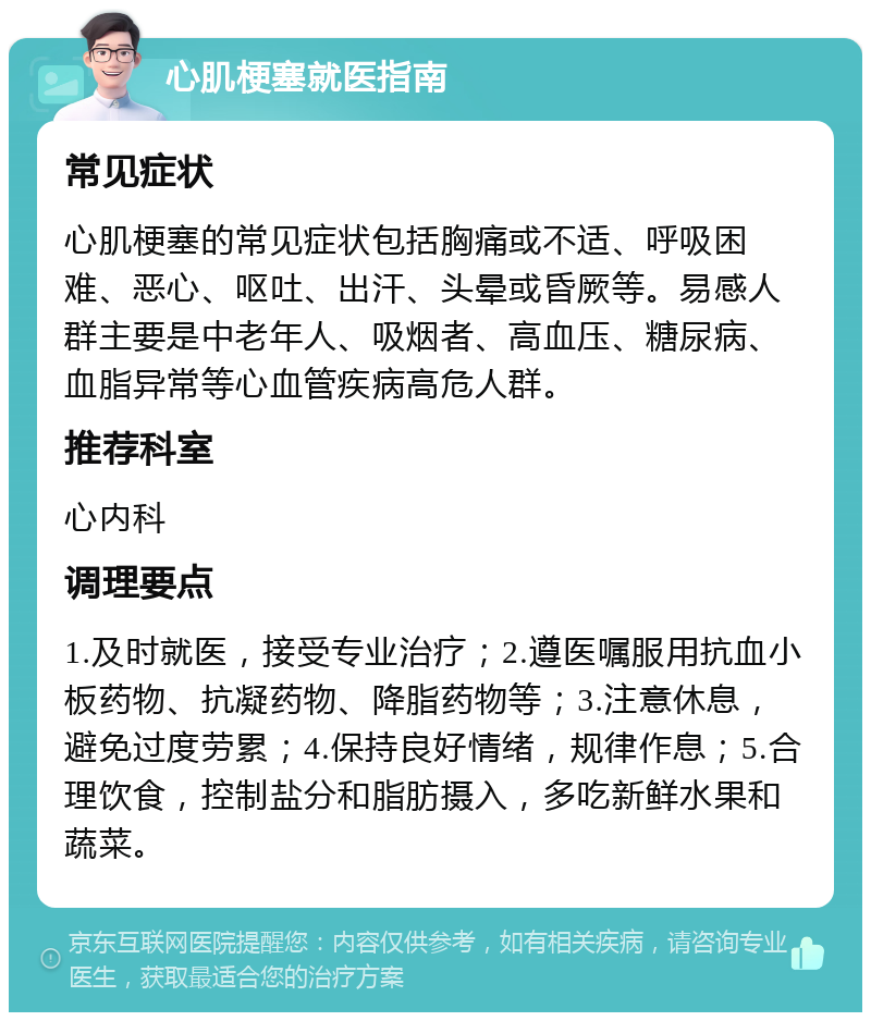 心肌梗塞就医指南 常见症状 心肌梗塞的常见症状包括胸痛或不适、呼吸困难、恶心、呕吐、出汗、头晕或昏厥等。易感人群主要是中老年人、吸烟者、高血压、糖尿病、血脂异常等心血管疾病高危人群。 推荐科室 心内科 调理要点 1.及时就医，接受专业治疗；2.遵医嘱服用抗血小板药物、抗凝药物、降脂药物等；3.注意休息，避免过度劳累；4.保持良好情绪，规律作息；5.合理饮食，控制盐分和脂肪摄入，多吃新鲜水果和蔬菜。