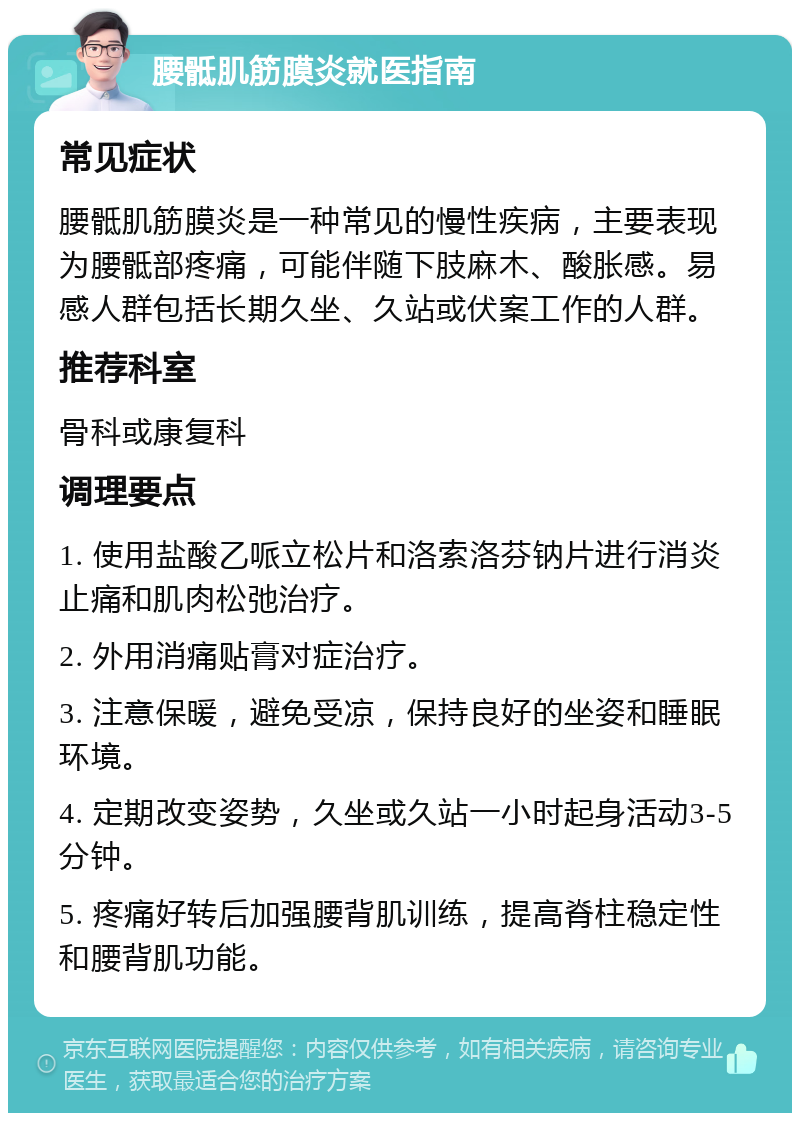 腰骶肌筋膜炎就医指南 常见症状 腰骶肌筋膜炎是一种常见的慢性疾病，主要表现为腰骶部疼痛，可能伴随下肢麻木、酸胀感。易感人群包括长期久坐、久站或伏案工作的人群。 推荐科室 骨科或康复科 调理要点 1. 使用盐酸乙哌立松片和洛索洛芬钠片进行消炎止痛和肌肉松弛治疗。 2. 外用消痛贴膏对症治疗。 3. 注意保暖，避免受凉，保持良好的坐姿和睡眠环境。 4. 定期改变姿势，久坐或久站一小时起身活动3-5分钟。 5. 疼痛好转后加强腰背肌训练，提高脊柱稳定性和腰背肌功能。