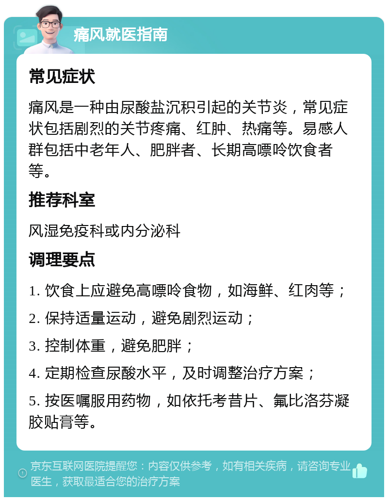 痛风就医指南 常见症状 痛风是一种由尿酸盐沉积引起的关节炎，常见症状包括剧烈的关节疼痛、红肿、热痛等。易感人群包括中老年人、肥胖者、长期高嘌呤饮食者等。 推荐科室 风湿免疫科或内分泌科 调理要点 1. 饮食上应避免高嘌呤食物，如海鲜、红肉等； 2. 保持适量运动，避免剧烈运动； 3. 控制体重，避免肥胖； 4. 定期检查尿酸水平，及时调整治疗方案； 5. 按医嘱服用药物，如依托考昔片、氟比洛芬凝胶贴膏等。