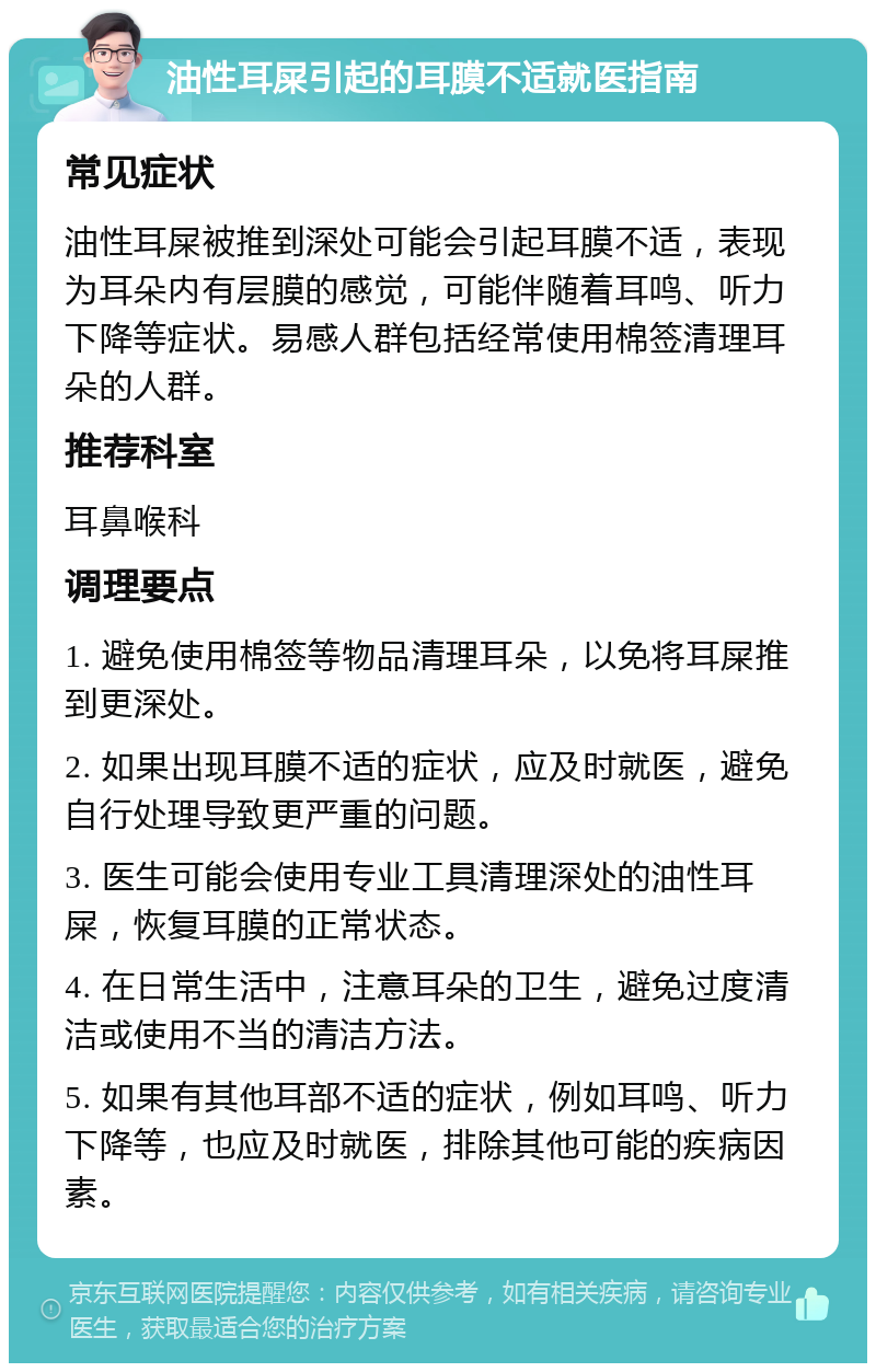 油性耳屎引起的耳膜不适就医指南 常见症状 油性耳屎被推到深处可能会引起耳膜不适，表现为耳朵内有层膜的感觉，可能伴随着耳鸣、听力下降等症状。易感人群包括经常使用棉签清理耳朵的人群。 推荐科室 耳鼻喉科 调理要点 1. 避免使用棉签等物品清理耳朵，以免将耳屎推到更深处。 2. 如果出现耳膜不适的症状，应及时就医，避免自行处理导致更严重的问题。 3. 医生可能会使用专业工具清理深处的油性耳屎，恢复耳膜的正常状态。 4. 在日常生活中，注意耳朵的卫生，避免过度清洁或使用不当的清洁方法。 5. 如果有其他耳部不适的症状，例如耳鸣、听力下降等，也应及时就医，排除其他可能的疾病因素。