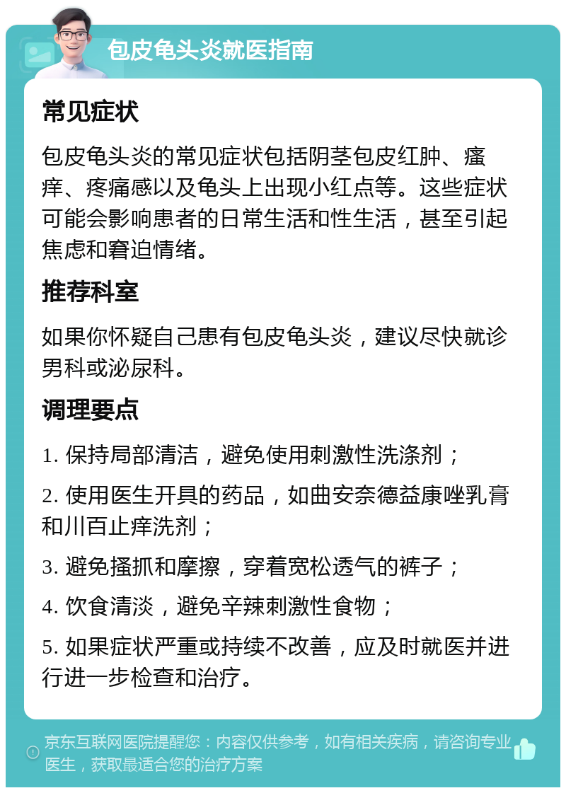 包皮龟头炎就医指南 常见症状 包皮龟头炎的常见症状包括阴茎包皮红肿、瘙痒、疼痛感以及龟头上出现小红点等。这些症状可能会影响患者的日常生活和性生活，甚至引起焦虑和窘迫情绪。 推荐科室 如果你怀疑自己患有包皮龟头炎，建议尽快就诊男科或泌尿科。 调理要点 1. 保持局部清洁，避免使用刺激性洗涤剂； 2. 使用医生开具的药品，如曲安奈德益康唑乳膏和川百止痒洗剂； 3. 避免搔抓和摩擦，穿着宽松透气的裤子； 4. 饮食清淡，避免辛辣刺激性食物； 5. 如果症状严重或持续不改善，应及时就医并进行进一步检查和治疗。