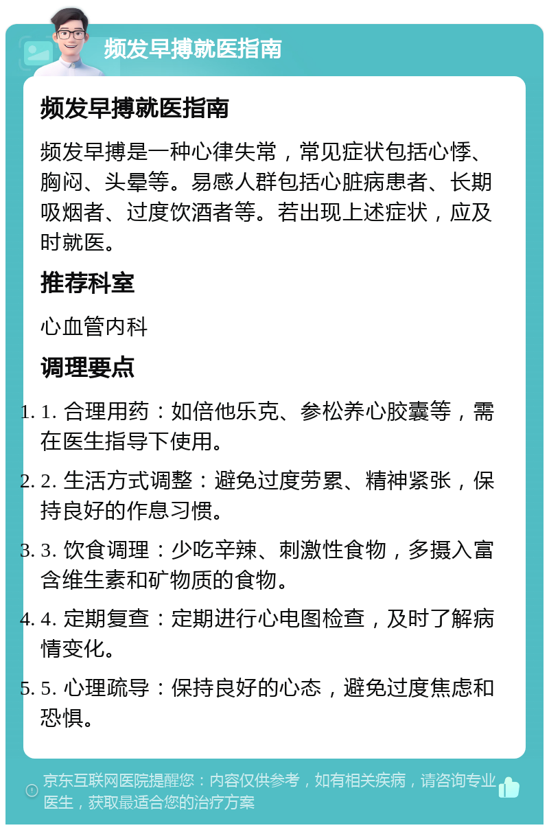 频发早搏就医指南 频发早搏就医指南 频发早搏是一种心律失常，常见症状包括心悸、胸闷、头晕等。易感人群包括心脏病患者、长期吸烟者、过度饮酒者等。若出现上述症状，应及时就医。 推荐科室 心血管内科 调理要点 1. 合理用药：如倍他乐克、参松养心胶囊等，需在医生指导下使用。 2. 生活方式调整：避免过度劳累、精神紧张，保持良好的作息习惯。 3. 饮食调理：少吃辛辣、刺激性食物，多摄入富含维生素和矿物质的食物。 4. 定期复查：定期进行心电图检查，及时了解病情变化。 5. 心理疏导：保持良好的心态，避免过度焦虑和恐惧。