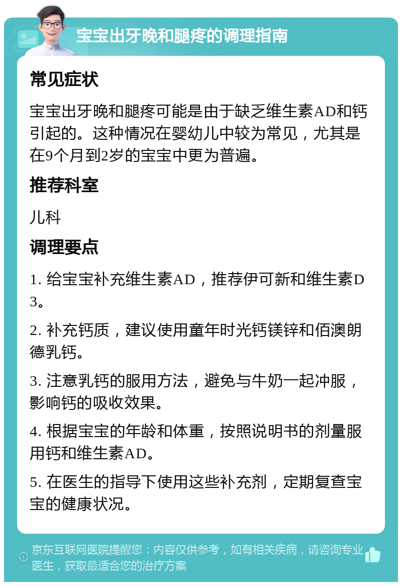 宝宝出牙晚和腿疼的调理指南 常见症状 宝宝出牙晚和腿疼可能是由于缺乏维生素AD和钙引起的。这种情况在婴幼儿中较为常见，尤其是在9个月到2岁的宝宝中更为普遍。 推荐科室 儿科 调理要点 1. 给宝宝补充维生素AD，推荐伊可新和维生素D3。 2. 补充钙质，建议使用童年时光钙镁锌和佰澳朗德乳钙。 3. 注意乳钙的服用方法，避免与牛奶一起冲服，影响钙的吸收效果。 4. 根据宝宝的年龄和体重，按照说明书的剂量服用钙和维生素AD。 5. 在医生的指导下使用这些补充剂，定期复查宝宝的健康状况。