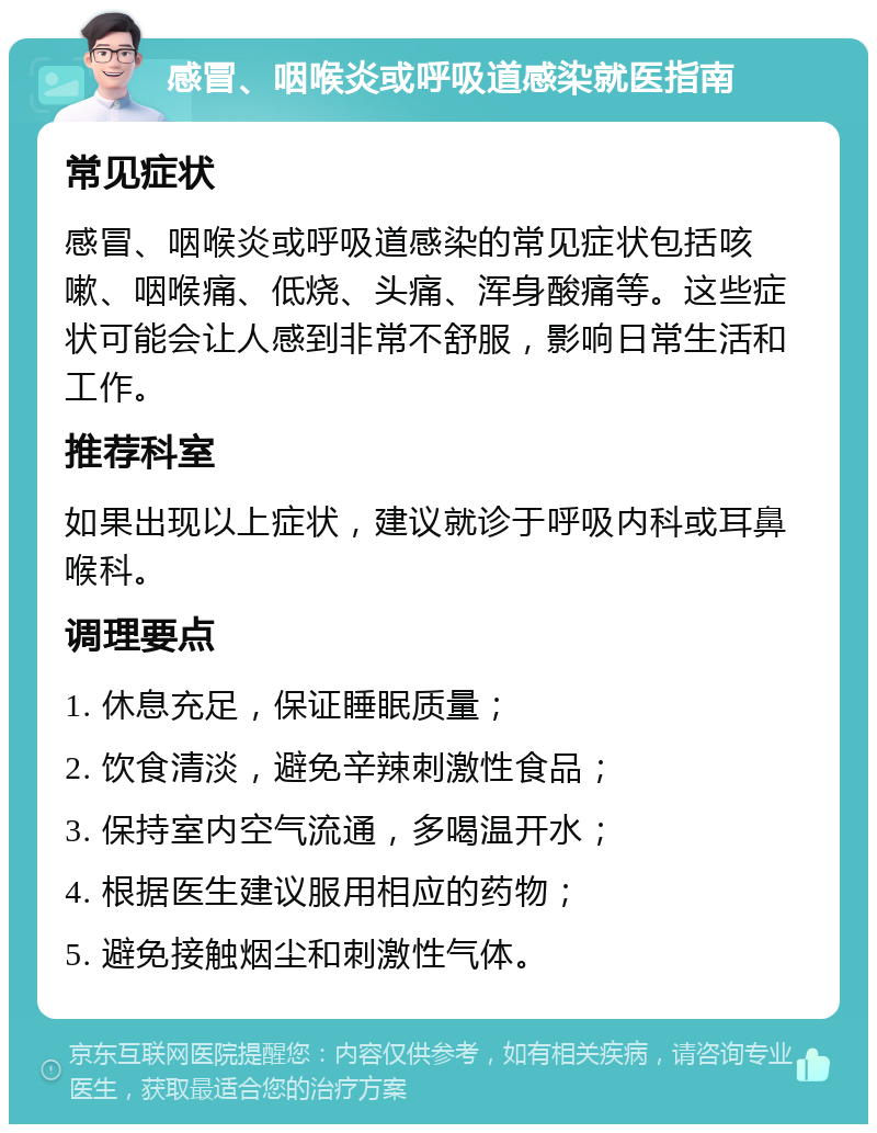 感冒、咽喉炎或呼吸道感染就医指南 常见症状 感冒、咽喉炎或呼吸道感染的常见症状包括咳嗽、咽喉痛、低烧、头痛、浑身酸痛等。这些症状可能会让人感到非常不舒服，影响日常生活和工作。 推荐科室 如果出现以上症状，建议就诊于呼吸内科或耳鼻喉科。 调理要点 1. 休息充足，保证睡眠质量； 2. 饮食清淡，避免辛辣刺激性食品； 3. 保持室内空气流通，多喝温开水； 4. 根据医生建议服用相应的药物； 5. 避免接触烟尘和刺激性气体。