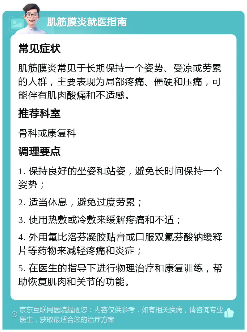 肌筋膜炎就医指南 常见症状 肌筋膜炎常见于长期保持一个姿势、受凉或劳累的人群，主要表现为局部疼痛、僵硬和压痛，可能伴有肌肉酸痛和不适感。 推荐科室 骨科或康复科 调理要点 1. 保持良好的坐姿和站姿，避免长时间保持一个姿势； 2. 适当休息，避免过度劳累； 3. 使用热敷或冷敷来缓解疼痛和不适； 4. 外用氟比洛芬凝胶贴膏或口服双氯芬酸钠缓释片等药物来减轻疼痛和炎症； 5. 在医生的指导下进行物理治疗和康复训练，帮助恢复肌肉和关节的功能。