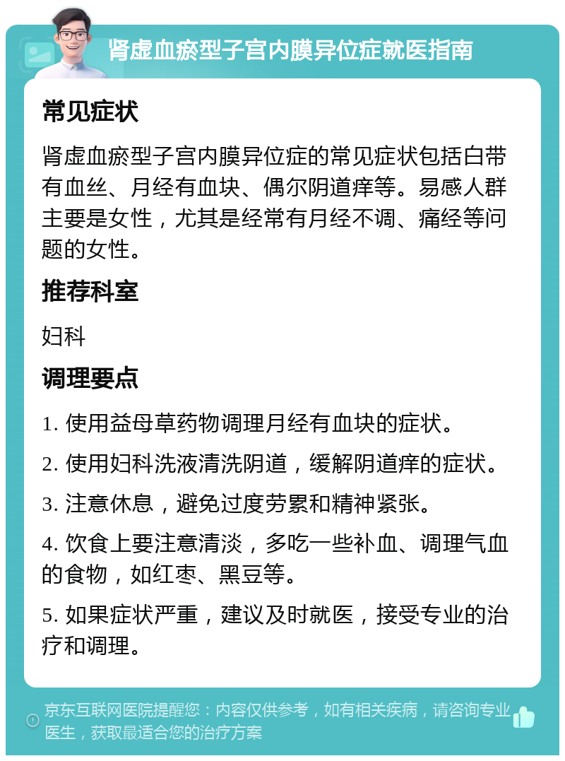 肾虚血瘀型子宫内膜异位症就医指南 常见症状 肾虚血瘀型子宫内膜异位症的常见症状包括白带有血丝、月经有血块、偶尔阴道痒等。易感人群主要是女性，尤其是经常有月经不调、痛经等问题的女性。 推荐科室 妇科 调理要点 1. 使用益母草药物调理月经有血块的症状。 2. 使用妇科洗液清洗阴道，缓解阴道痒的症状。 3. 注意休息，避免过度劳累和精神紧张。 4. 饮食上要注意清淡，多吃一些补血、调理气血的食物，如红枣、黑豆等。 5. 如果症状严重，建议及时就医，接受专业的治疗和调理。