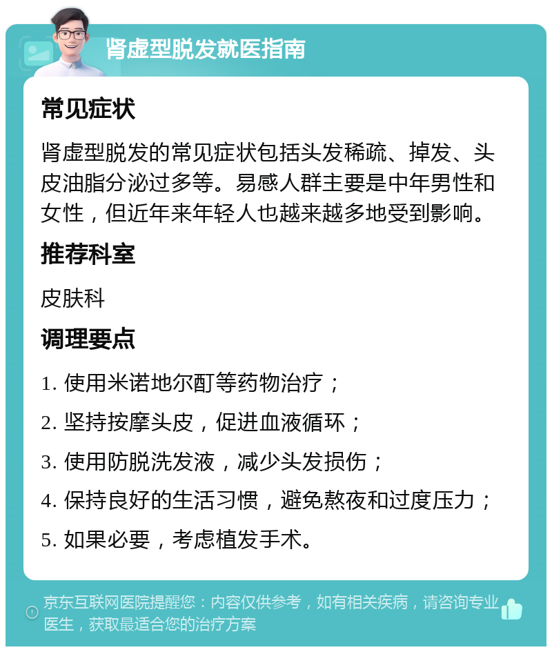 肾虚型脱发就医指南 常见症状 肾虚型脱发的常见症状包括头发稀疏、掉发、头皮油脂分泌过多等。易感人群主要是中年男性和女性，但近年来年轻人也越来越多地受到影响。 推荐科室 皮肤科 调理要点 1. 使用米诺地尔酊等药物治疗； 2. 坚持按摩头皮，促进血液循环； 3. 使用防脱洗发液，减少头发损伤； 4. 保持良好的生活习惯，避免熬夜和过度压力； 5. 如果必要，考虑植发手术。