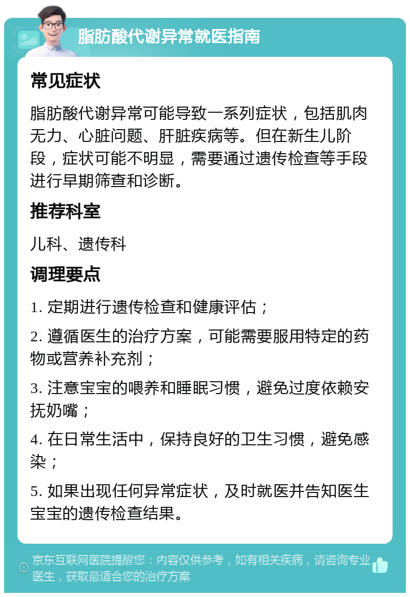 脂肪酸代谢异常就医指南 常见症状 脂肪酸代谢异常可能导致一系列症状，包括肌肉无力、心脏问题、肝脏疾病等。但在新生儿阶段，症状可能不明显，需要通过遗传检查等手段进行早期筛查和诊断。 推荐科室 儿科、遗传科 调理要点 1. 定期进行遗传检查和健康评估； 2. 遵循医生的治疗方案，可能需要服用特定的药物或营养补充剂； 3. 注意宝宝的喂养和睡眠习惯，避免过度依赖安抚奶嘴； 4. 在日常生活中，保持良好的卫生习惯，避免感染； 5. 如果出现任何异常症状，及时就医并告知医生宝宝的遗传检查结果。