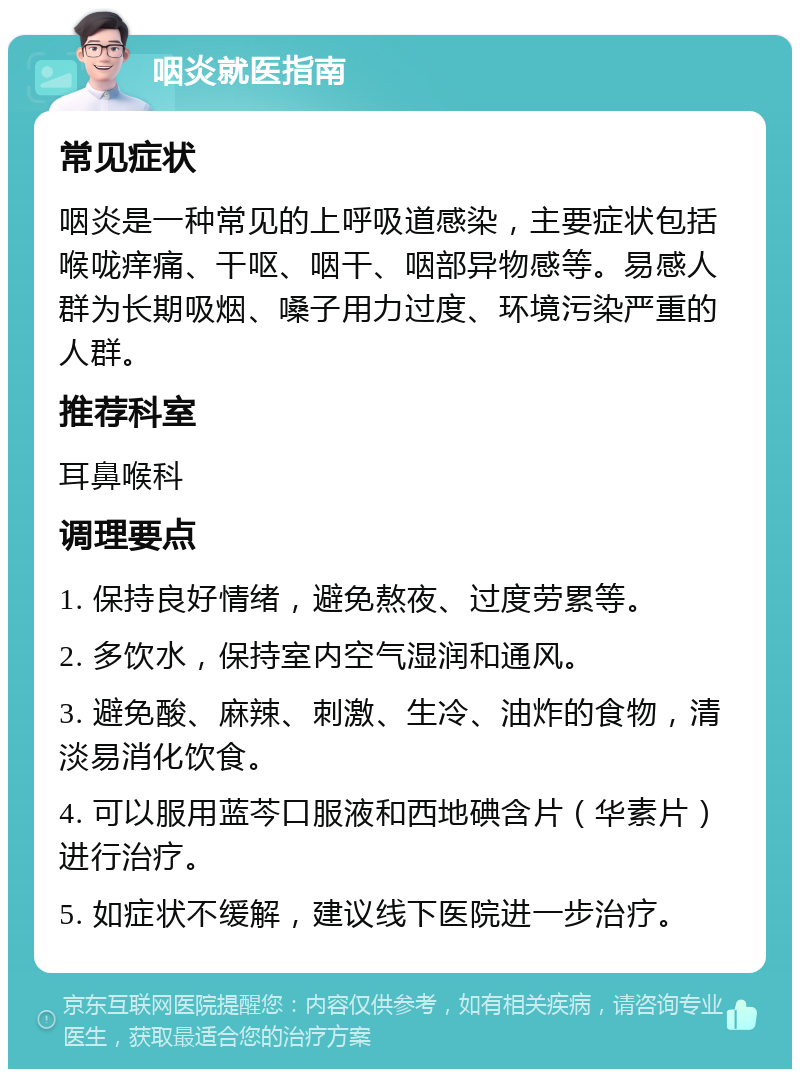 咽炎就医指南 常见症状 咽炎是一种常见的上呼吸道感染，主要症状包括喉咙痒痛、干呕、咽干、咽部异物感等。易感人群为长期吸烟、嗓子用力过度、环境污染严重的人群。 推荐科室 耳鼻喉科 调理要点 1. 保持良好情绪，避免熬夜、过度劳累等。 2. 多饮水，保持室内空气湿润和通风。 3. 避免酸、麻辣、刺激、生冷、油炸的食物，清淡易消化饮食。 4. 可以服用蓝芩口服液和西地碘含片（华素片）进行治疗。 5. 如症状不缓解，建议线下医院进一步治疗。