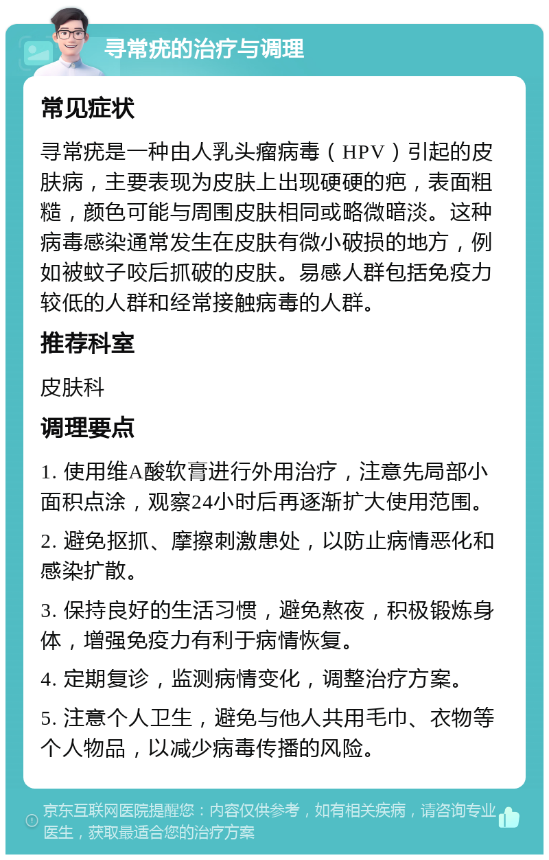 寻常疣的治疗与调理 常见症状 寻常疣是一种由人乳头瘤病毒（HPV）引起的皮肤病，主要表现为皮肤上出现硬硬的疤，表面粗糙，颜色可能与周围皮肤相同或略微暗淡。这种病毒感染通常发生在皮肤有微小破损的地方，例如被蚊子咬后抓破的皮肤。易感人群包括免疫力较低的人群和经常接触病毒的人群。 推荐科室 皮肤科 调理要点 1. 使用维A酸软膏进行外用治疗，注意先局部小面积点涂，观察24小时后再逐渐扩大使用范围。 2. 避免抠抓、摩擦刺激患处，以防止病情恶化和感染扩散。 3. 保持良好的生活习惯，避免熬夜，积极锻炼身体，增强免疫力有利于病情恢复。 4. 定期复诊，监测病情变化，调整治疗方案。 5. 注意个人卫生，避免与他人共用毛巾、衣物等个人物品，以减少病毒传播的风险。