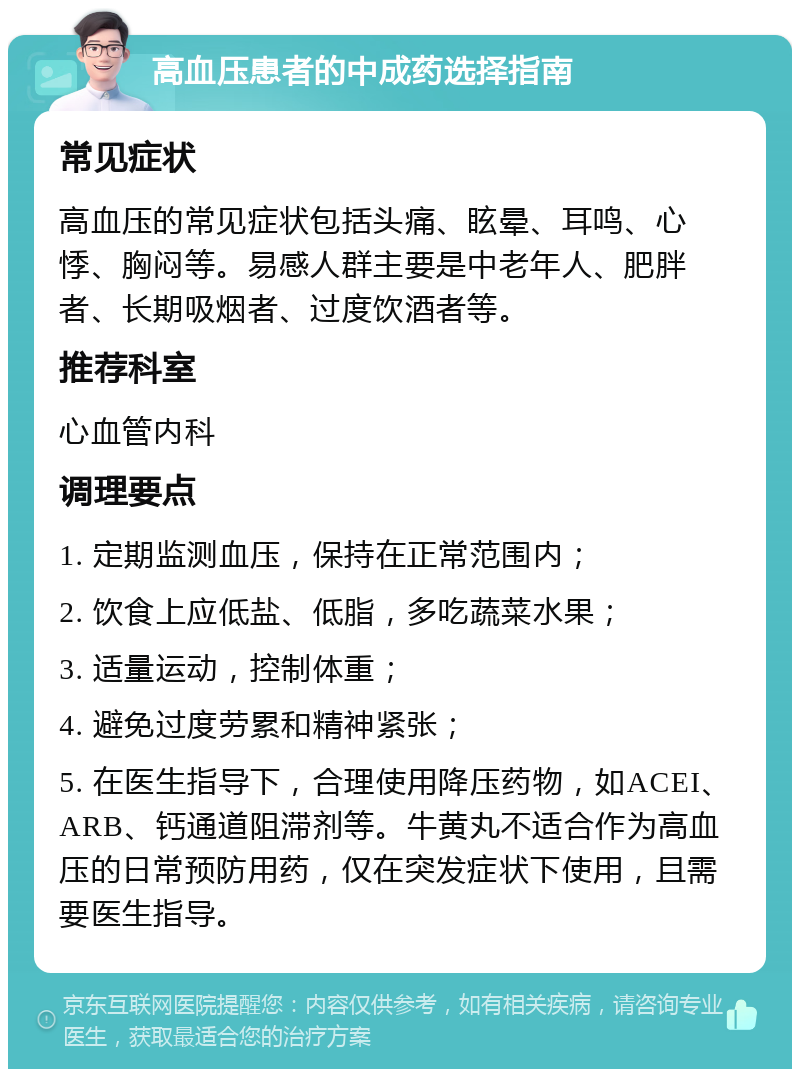 高血压患者的中成药选择指南 常见症状 高血压的常见症状包括头痛、眩晕、耳鸣、心悸、胸闷等。易感人群主要是中老年人、肥胖者、长期吸烟者、过度饮酒者等。 推荐科室 心血管内科 调理要点 1. 定期监测血压，保持在正常范围内； 2. 饮食上应低盐、低脂，多吃蔬菜水果； 3. 适量运动，控制体重； 4. 避免过度劳累和精神紧张； 5. 在医生指导下，合理使用降压药物，如ACEI、ARB、钙通道阻滞剂等。牛黄丸不适合作为高血压的日常预防用药，仅在突发症状下使用，且需要医生指导。