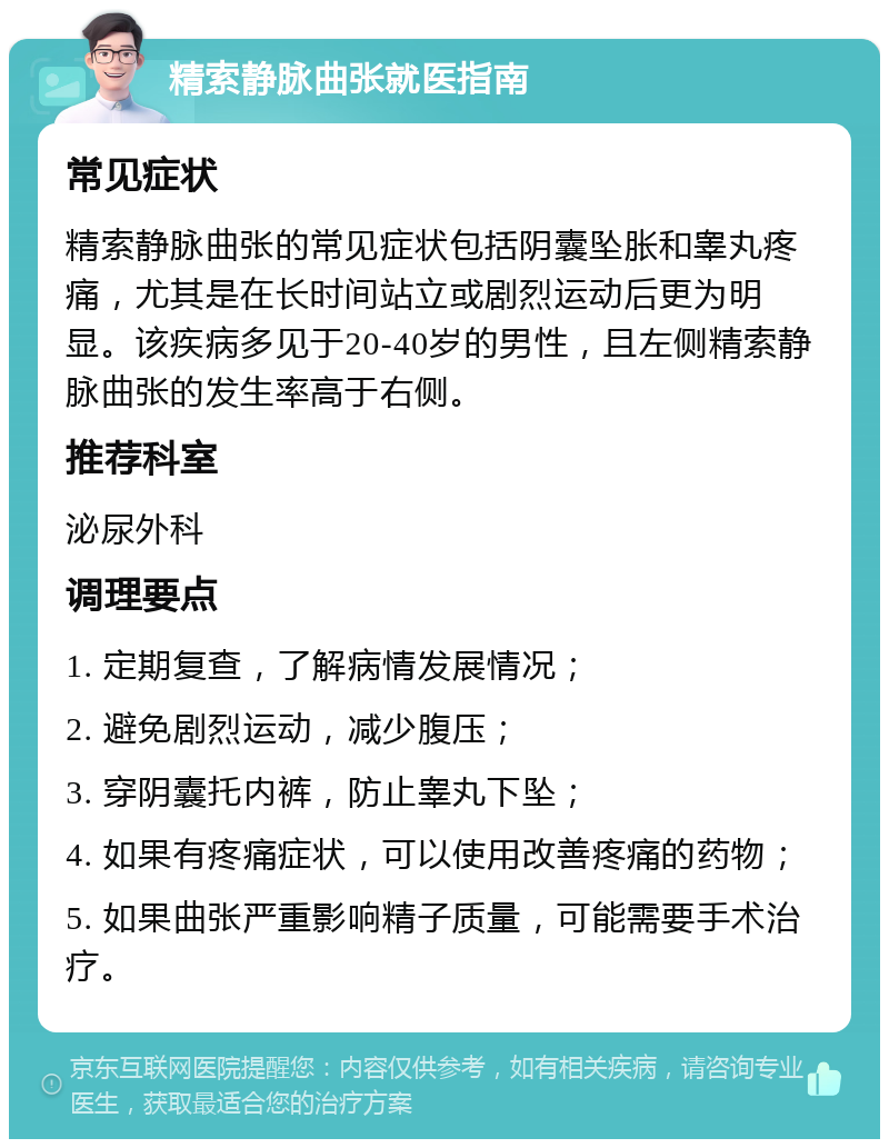 精索静脉曲张就医指南 常见症状 精索静脉曲张的常见症状包括阴囊坠胀和睾丸疼痛，尤其是在长时间站立或剧烈运动后更为明显。该疾病多见于20-40岁的男性，且左侧精索静脉曲张的发生率高于右侧。 推荐科室 泌尿外科 调理要点 1. 定期复查，了解病情发展情况； 2. 避免剧烈运动，减少腹压； 3. 穿阴囊托内裤，防止睾丸下坠； 4. 如果有疼痛症状，可以使用改善疼痛的药物； 5. 如果曲张严重影响精子质量，可能需要手术治疗。