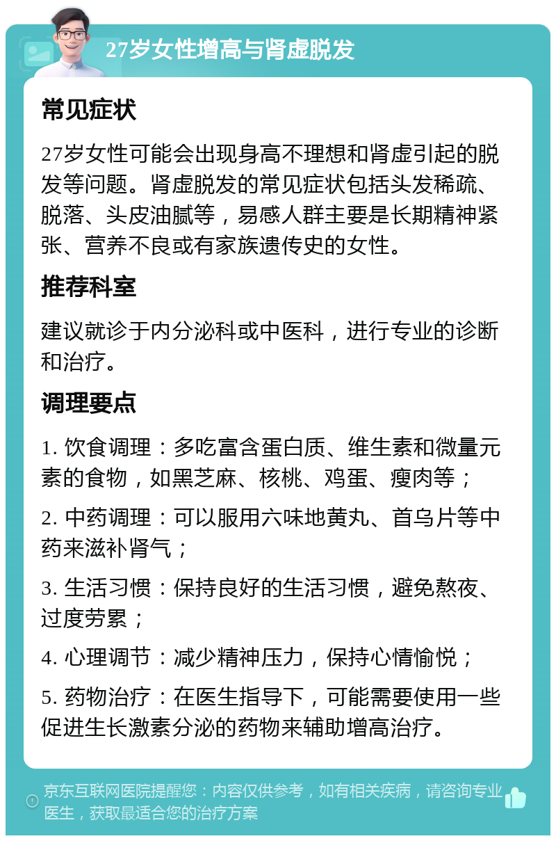 27岁女性增高与肾虚脱发 常见症状 27岁女性可能会出现身高不理想和肾虚引起的脱发等问题。肾虚脱发的常见症状包括头发稀疏、脱落、头皮油腻等，易感人群主要是长期精神紧张、营养不良或有家族遗传史的女性。 推荐科室 建议就诊于内分泌科或中医科，进行专业的诊断和治疗。 调理要点 1. 饮食调理：多吃富含蛋白质、维生素和微量元素的食物，如黑芝麻、核桃、鸡蛋、瘦肉等； 2. 中药调理：可以服用六味地黄丸、首乌片等中药来滋补肾气； 3. 生活习惯：保持良好的生活习惯，避免熬夜、过度劳累； 4. 心理调节：减少精神压力，保持心情愉悦； 5. 药物治疗：在医生指导下，可能需要使用一些促进生长激素分泌的药物来辅助增高治疗。