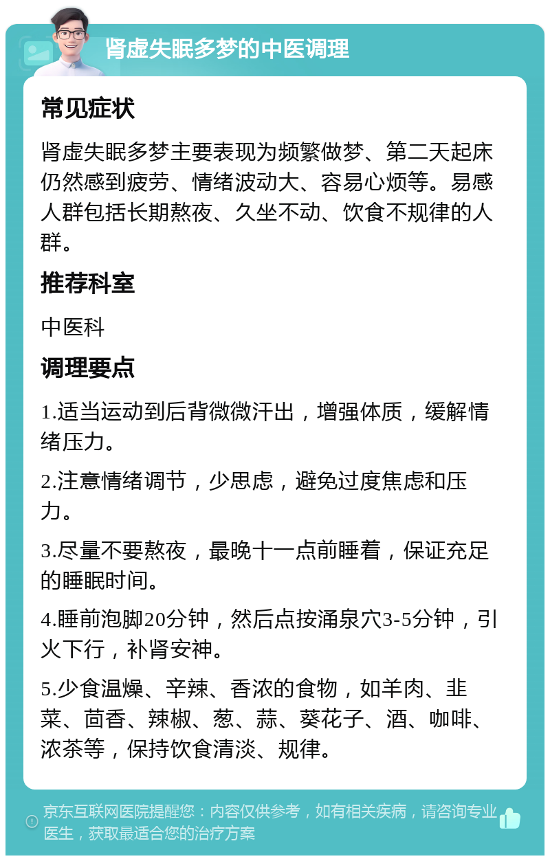 肾虚失眠多梦的中医调理 常见症状 肾虚失眠多梦主要表现为频繁做梦、第二天起床仍然感到疲劳、情绪波动大、容易心烦等。易感人群包括长期熬夜、久坐不动、饮食不规律的人群。 推荐科室 中医科 调理要点 1.适当运动到后背微微汗出，增强体质，缓解情绪压力。 2.注意情绪调节，少思虑，避免过度焦虑和压力。 3.尽量不要熬夜，最晚十一点前睡着，保证充足的睡眠时间。 4.睡前泡脚20分钟，然后点按涌泉穴3-5分钟，引火下行，补肾安神。 5.少食温燥、辛辣、香浓的食物，如羊肉、韭菜、茴香、辣椒、葱、蒜、葵花子、酒、咖啡、浓茶等，保持饮食清淡、规律。