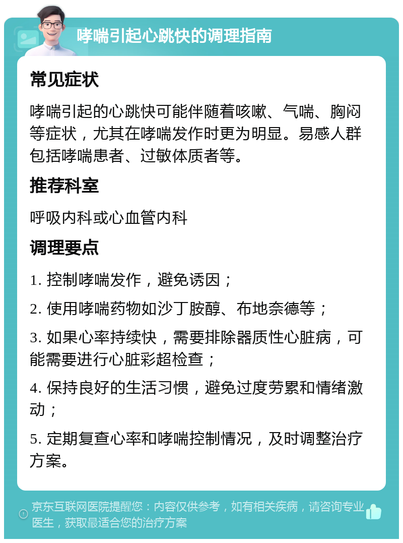 哮喘引起心跳快的调理指南 常见症状 哮喘引起的心跳快可能伴随着咳嗽、气喘、胸闷等症状，尤其在哮喘发作时更为明显。易感人群包括哮喘患者、过敏体质者等。 推荐科室 呼吸内科或心血管内科 调理要点 1. 控制哮喘发作，避免诱因； 2. 使用哮喘药物如沙丁胺醇、布地奈德等； 3. 如果心率持续快，需要排除器质性心脏病，可能需要进行心脏彩超检查； 4. 保持良好的生活习惯，避免过度劳累和情绪激动； 5. 定期复查心率和哮喘控制情况，及时调整治疗方案。