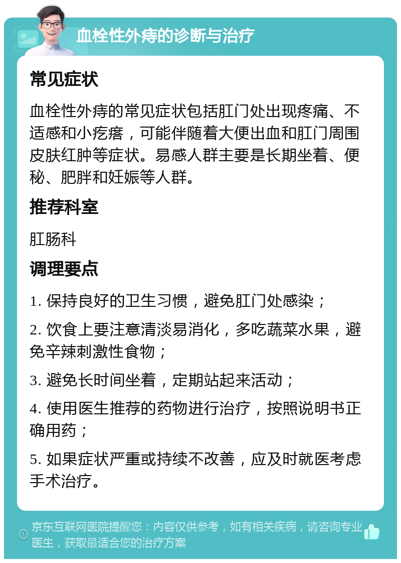 血栓性外痔的诊断与治疗 常见症状 血栓性外痔的常见症状包括肛门处出现疼痛、不适感和小疙瘩，可能伴随着大便出血和肛门周围皮肤红肿等症状。易感人群主要是长期坐着、便秘、肥胖和妊娠等人群。 推荐科室 肛肠科 调理要点 1. 保持良好的卫生习惯，避免肛门处感染； 2. 饮食上要注意清淡易消化，多吃蔬菜水果，避免辛辣刺激性食物； 3. 避免长时间坐着，定期站起来活动； 4. 使用医生推荐的药物进行治疗，按照说明书正确用药； 5. 如果症状严重或持续不改善，应及时就医考虑手术治疗。