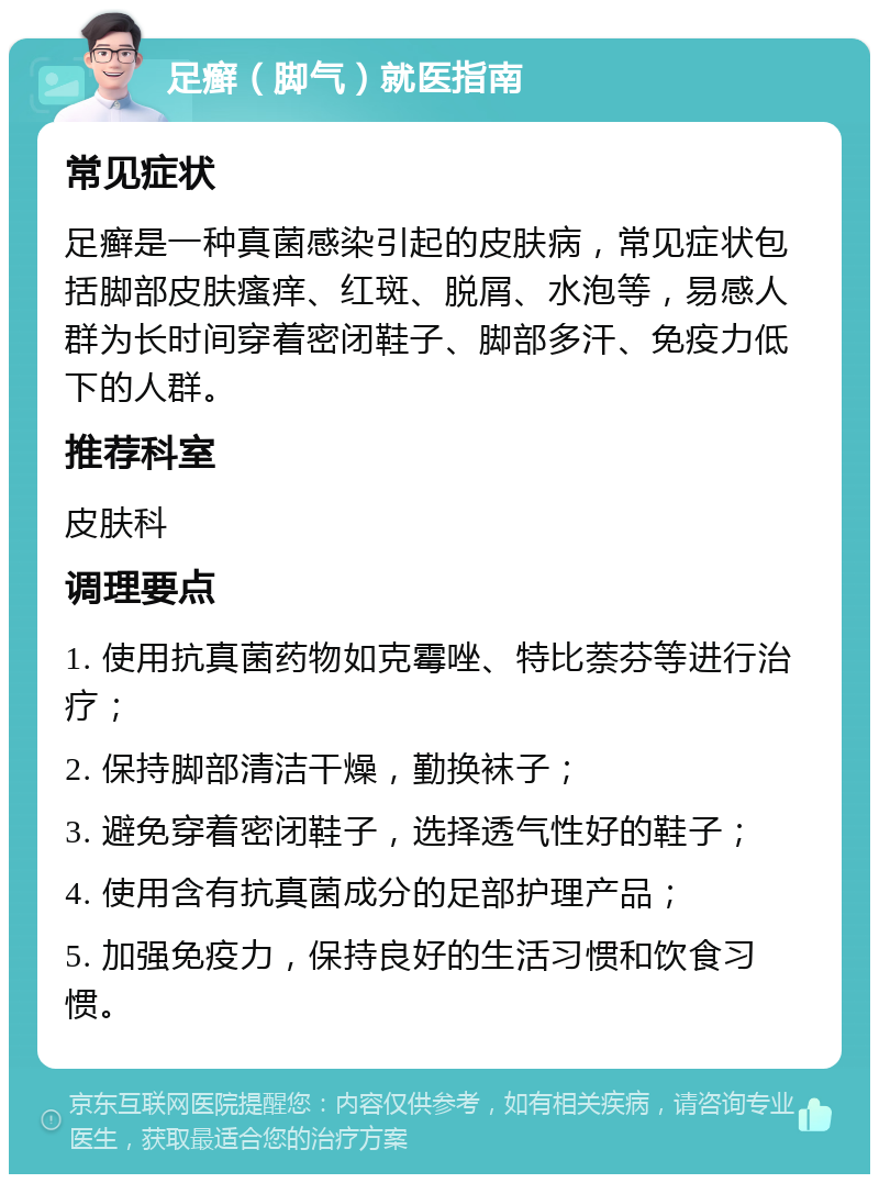 足癣（脚气）就医指南 常见症状 足癣是一种真菌感染引起的皮肤病，常见症状包括脚部皮肤瘙痒、红斑、脱屑、水泡等，易感人群为长时间穿着密闭鞋子、脚部多汗、免疫力低下的人群。 推荐科室 皮肤科 调理要点 1. 使用抗真菌药物如克霉唑、特比萘芬等进行治疗； 2. 保持脚部清洁干燥，勤换袜子； 3. 避免穿着密闭鞋子，选择透气性好的鞋子； 4. 使用含有抗真菌成分的足部护理产品； 5. 加强免疫力，保持良好的生活习惯和饮食习惯。