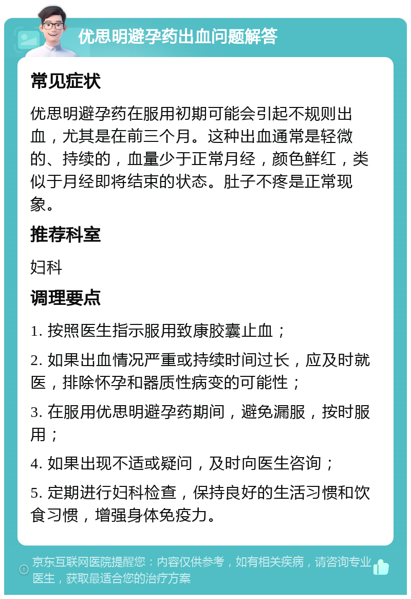 优思明避孕药出血问题解答 常见症状 优思明避孕药在服用初期可能会引起不规则出血，尤其是在前三个月。这种出血通常是轻微的、持续的，血量少于正常月经，颜色鲜红，类似于月经即将结束的状态。肚子不疼是正常现象。 推荐科室 妇科 调理要点 1. 按照医生指示服用致康胶囊止血； 2. 如果出血情况严重或持续时间过长，应及时就医，排除怀孕和器质性病变的可能性； 3. 在服用优思明避孕药期间，避免漏服，按时服用； 4. 如果出现不适或疑问，及时向医生咨询； 5. 定期进行妇科检查，保持良好的生活习惯和饮食习惯，增强身体免疫力。