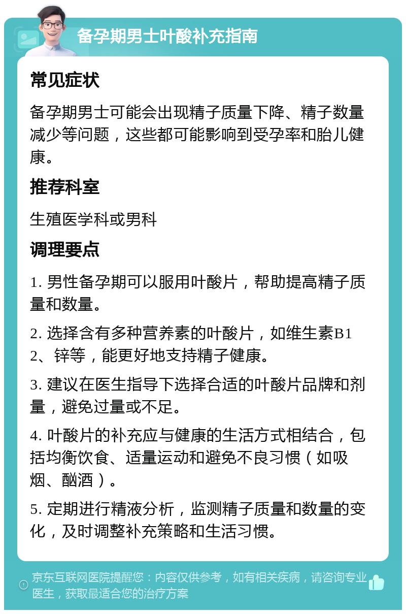 备孕期男士叶酸补充指南 常见症状 备孕期男士可能会出现精子质量下降、精子数量减少等问题，这些都可能影响到受孕率和胎儿健康。 推荐科室 生殖医学科或男科 调理要点 1. 男性备孕期可以服用叶酸片，帮助提高精子质量和数量。 2. 选择含有多种营养素的叶酸片，如维生素B12、锌等，能更好地支持精子健康。 3. 建议在医生指导下选择合适的叶酸片品牌和剂量，避免过量或不足。 4. 叶酸片的补充应与健康的生活方式相结合，包括均衡饮食、适量运动和避免不良习惯（如吸烟、酗酒）。 5. 定期进行精液分析，监测精子质量和数量的变化，及时调整补充策略和生活习惯。