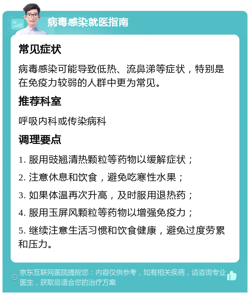 病毒感染就医指南 常见症状 病毒感染可能导致低热、流鼻涕等症状，特别是在免疫力较弱的人群中更为常见。 推荐科室 呼吸内科或传染病科 调理要点 1. 服用豉翘清热颗粒等药物以缓解症状； 2. 注意休息和饮食，避免吃寒性水果； 3. 如果体温再次升高，及时服用退热药； 4. 服用玉屏风颗粒等药物以增强免疫力； 5. 继续注意生活习惯和饮食健康，避免过度劳累和压力。