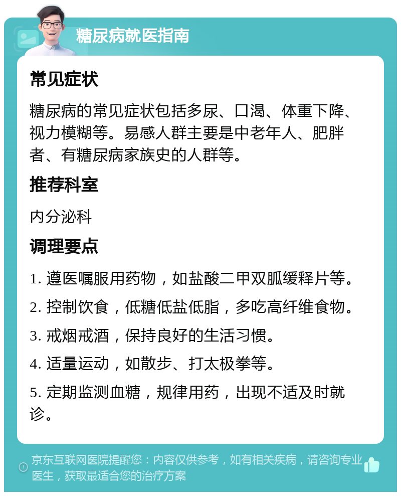 糖尿病就医指南 常见症状 糖尿病的常见症状包括多尿、口渴、体重下降、视力模糊等。易感人群主要是中老年人、肥胖者、有糖尿病家族史的人群等。 推荐科室 内分泌科 调理要点 1. 遵医嘱服用药物，如盐酸二甲双胍缓释片等。 2. 控制饮食，低糖低盐低脂，多吃高纤维食物。 3. 戒烟戒酒，保持良好的生活习惯。 4. 适量运动，如散步、打太极拳等。 5. 定期监测血糖，规律用药，出现不适及时就诊。