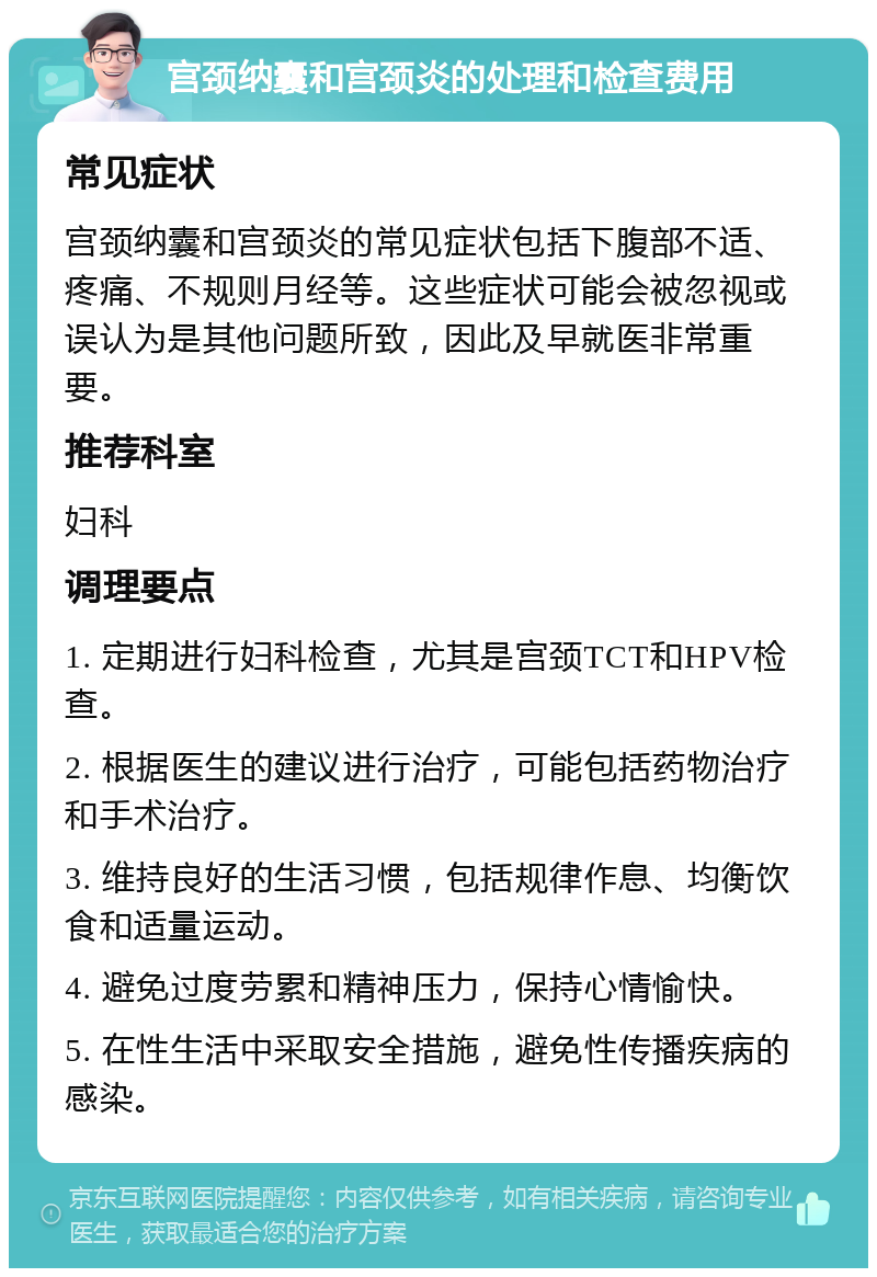 宫颈纳囊和宫颈炎的处理和检查费用 常见症状 宫颈纳囊和宫颈炎的常见症状包括下腹部不适、疼痛、不规则月经等。这些症状可能会被忽视或误认为是其他问题所致，因此及早就医非常重要。 推荐科室 妇科 调理要点 1. 定期进行妇科检查，尤其是宫颈TCT和HPV检查。 2. 根据医生的建议进行治疗，可能包括药物治疗和手术治疗。 3. 维持良好的生活习惯，包括规律作息、均衡饮食和适量运动。 4. 避免过度劳累和精神压力，保持心情愉快。 5. 在性生活中采取安全措施，避免性传播疾病的感染。