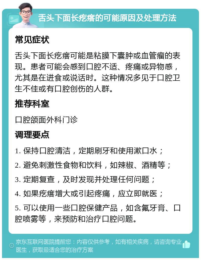 舌头下面长疙瘩的可能原因及处理方法 常见症状 舌头下面长疙瘩可能是粘膜下囊肿或血管瘤的表现。患者可能会感到口腔不适、疼痛或异物感，尤其是在进食或说话时。这种情况多见于口腔卫生不佳或有口腔创伤的人群。 推荐科室 口腔颌面外科门诊 调理要点 1. 保持口腔清洁，定期刷牙和使用漱口水； 2. 避免刺激性食物和饮料，如辣椒、酒精等； 3. 定期复查，及时发现并处理任何问题； 4. 如果疙瘩增大或引起疼痛，应立即就医； 5. 可以使用一些口腔保健产品，如含氟牙膏、口腔喷雾等，来预防和治疗口腔问题。