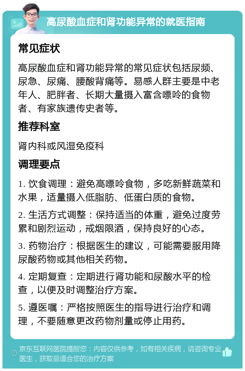 高尿酸血症和肾功能异常的就医指南 常见症状 高尿酸血症和肾功能异常的常见症状包括尿频、尿急、尿痛、腰酸背痛等。易感人群主要是中老年人、肥胖者、长期大量摄入富含嘌呤的食物者、有家族遗传史者等。 推荐科室 肾内科或风湿免疫科 调理要点 1. 饮食调理：避免高嘌呤食物，多吃新鲜蔬菜和水果，适量摄入低脂肪、低蛋白质的食物。 2. 生活方式调整：保持适当的体重，避免过度劳累和剧烈运动，戒烟限酒，保持良好的心态。 3. 药物治疗：根据医生的建议，可能需要服用降尿酸药物或其他相关药物。 4. 定期复查：定期进行肾功能和尿酸水平的检查，以便及时调整治疗方案。 5. 遵医嘱：严格按照医生的指导进行治疗和调理，不要随意更改药物剂量或停止用药。