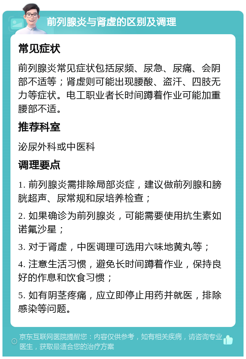 前列腺炎与肾虚的区别及调理 常见症状 前列腺炎常见症状包括尿频、尿急、尿痛、会阴部不适等；肾虚则可能出现腰酸、盗汗、四肢无力等症状。电工职业者长时间蹲着作业可能加重腰部不适。 推荐科室 泌尿外科或中医科 调理要点 1. 前列腺炎需排除局部炎症，建议做前列腺和膀胱超声、尿常规和尿培养检查； 2. 如果确诊为前列腺炎，可能需要使用抗生素如诺氟沙星； 3. 对于肾虚，中医调理可选用六味地黄丸等； 4. 注意生活习惯，避免长时间蹲着作业，保持良好的作息和饮食习惯； 5. 如有阴茎疼痛，应立即停止用药并就医，排除感染等问题。