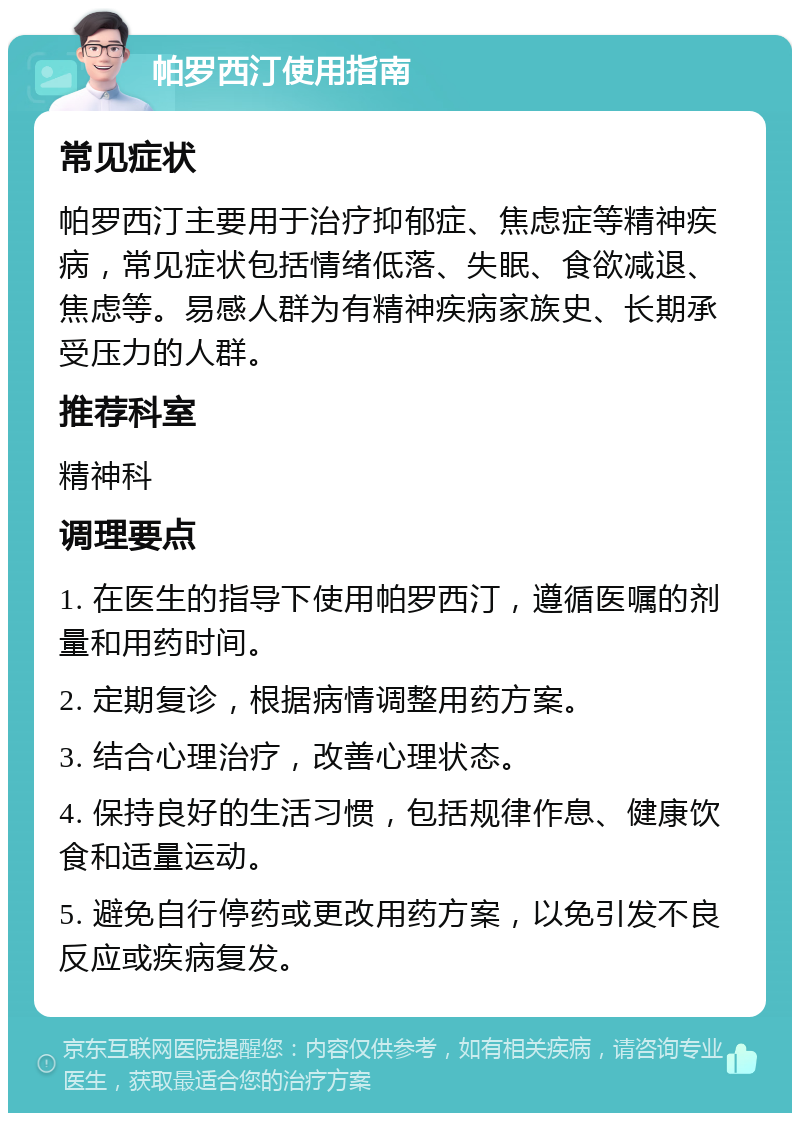 帕罗西汀使用指南 常见症状 帕罗西汀主要用于治疗抑郁症、焦虑症等精神疾病，常见症状包括情绪低落、失眠、食欲减退、焦虑等。易感人群为有精神疾病家族史、长期承受压力的人群。 推荐科室 精神科 调理要点 1. 在医生的指导下使用帕罗西汀，遵循医嘱的剂量和用药时间。 2. 定期复诊，根据病情调整用药方案。 3. 结合心理治疗，改善心理状态。 4. 保持良好的生活习惯，包括规律作息、健康饮食和适量运动。 5. 避免自行停药或更改用药方案，以免引发不良反应或疾病复发。